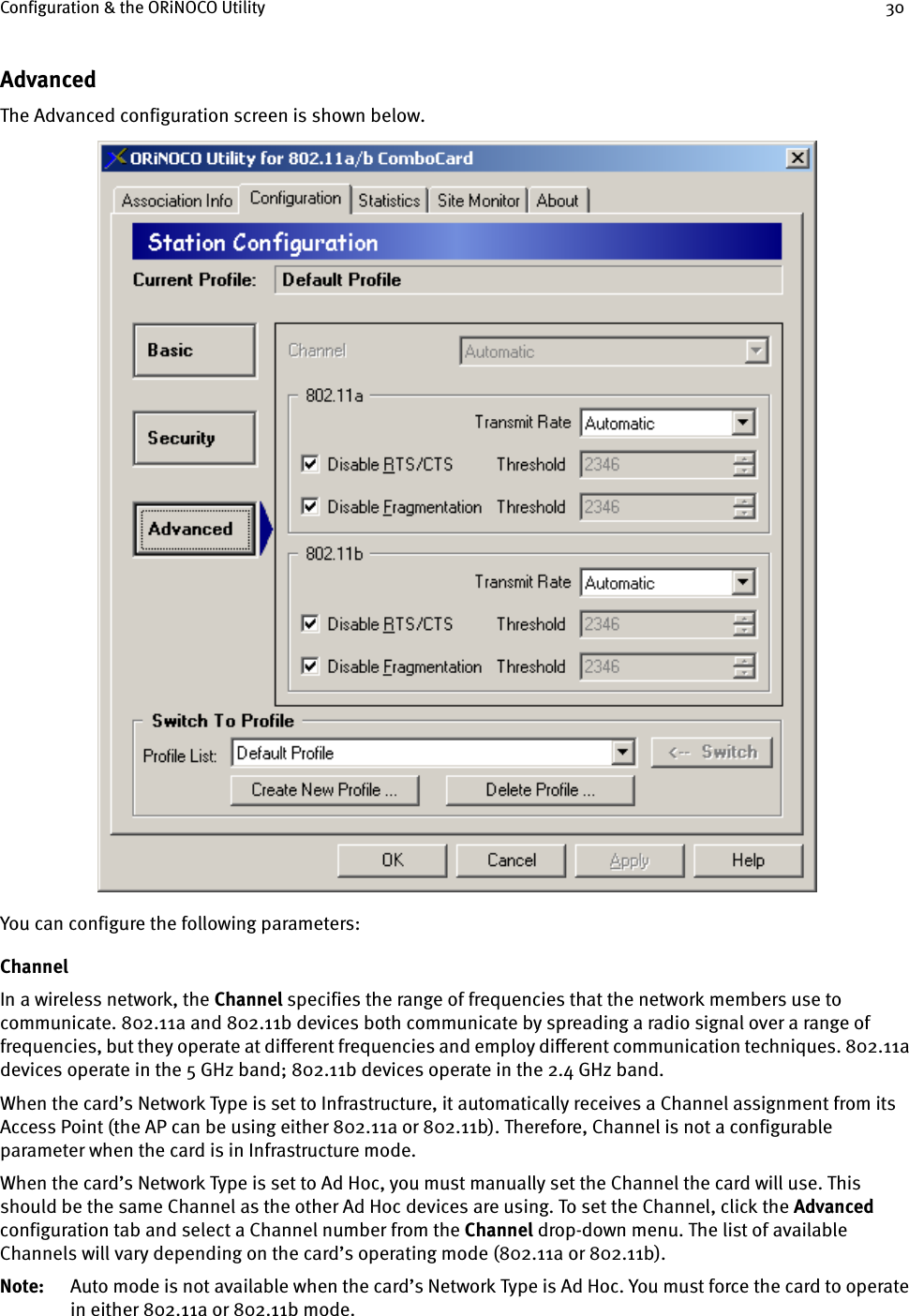 Configuration &amp; the ORiNOCO Utility 30AdvancedThe Advanced configuration screen is shown below.You can configure the following parameters:ChannelIn a wireless network, the Channel specifies the range of frequencies that the network members use to communicate. 802.11a and 802.11b devices both communicate by spreading a radio signal over a range of frequencies, but they operate at different frequencies and employ different communication techniques. 802.11a devices operate in the 5 GHz band; 802.11b devices operate in the 2.4 GHz band.When the card’s Network Type is set to Infrastructure, it automatically receives a Channel assignment from its Access Point (the AP can be using either 802.11a or 802.11b). Therefore, Channel is not a configurable parameter when the card is in Infrastructure mode.When the card’s Network Type is set to Ad Hoc, you must manually set the Channel the card will use. This should be the same Channel as the other Ad Hoc devices are using. To set the Channel, click the Advanced configuration tab and select a Channel number from the Channel drop-down menu. The list of available Channels will vary depending on the card’s operating mode (802.11a or 802.11b). Note: Auto mode is not available when the card’s Network Type is Ad Hoc. You must force the card to operate in either 802.11a or 802.11b mode.