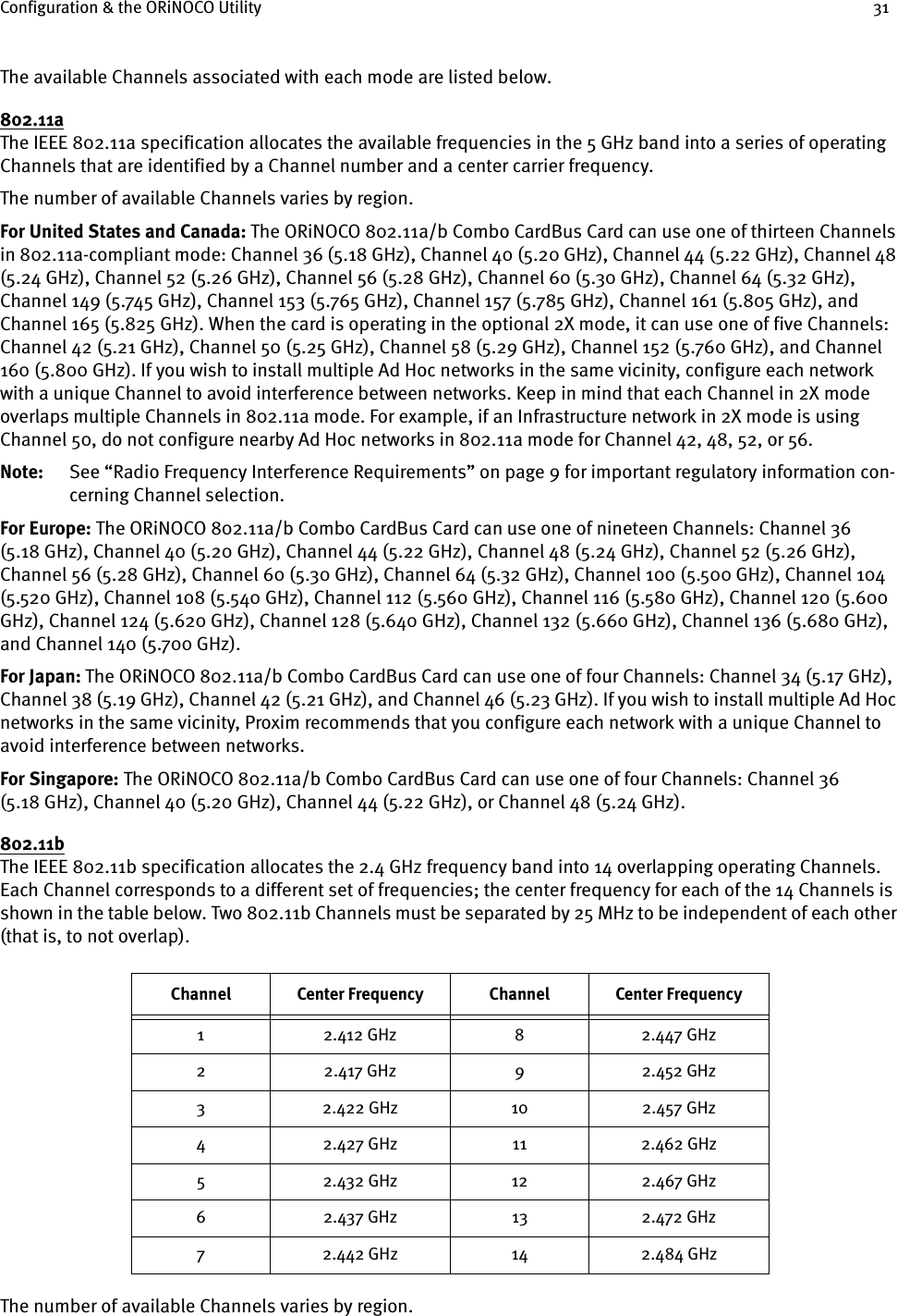 Configuration &amp; the ORiNOCO Utility 31The available Channels associated with each mode are listed below.802.11aThe IEEE 802.11a specification allocates the available frequencies in the 5 GHz band into a series of operating Channels that are identified by a Channel number and a center carrier frequency.The number of available Channels varies by region.For United States and Canada: The ORiNOCO 802.11a/b Combo CardBus Card can use one of thirteen Channels in 802.11a-compliant mode: Channel 36 (5.18 GHz), Channel 40 (5.20 GHz), Channel 44 (5.22 GHz), Channel 48 (5.24 GHz), Channel 52 (5.26 GHz), Channel 56 (5.28 GHz), Channel 60 (5.30 GHz), Channel 64 (5.32 GHz), Channel 149 (5.745 GHz), Channel 153 (5.765 GHz), Channel 157 (5.785 GHz), Channel 161 (5.805 GHz), and Channel 165 (5.825 GHz). When the card is operating in the optional 2X mode, it can use one of five Channels: Channel 42 (5.21 GHz), Channel 50 (5.25 GHz), Channel 58 (5.29 GHz), Channel 152 (5.760 GHz), and Channel 160 (5.800 GHz). If you wish to install multiple Ad Hoc networks in the same vicinity, configure each network with a unique Channel to avoid interference between networks. Keep in mind that each Channel in 2X mode overlaps multiple Channels in 802.11a mode. For example, if an Infrastructure network in 2X mode is using Channel 50, do not configure nearby Ad Hoc networks in 802.11a mode for Channel 42, 48, 52, or 56.Note: See “Radio Frequency Interference Requirements” on page 9 for important regulatory information con-cerning Channel selection.For Europe: The ORiNOCO 802.11a/b Combo CardBus Card can use one of nineteen Channels: Channel 36 (5.18 GHz), Channel 40 (5.20 GHz), Channel 44 (5.22 GHz), Channel 48 (5.24 GHz), Channel 52 (5.26 GHz), Channel 56 (5.28 GHz), Channel 60 (5.30 GHz), Channel 64 (5.32 GHz), Channel 100 (5.500 GHz), Channel 104 (5.520 GHz), Channel 108 (5.540 GHz), Channel 112 (5.560 GHz), Channel 116 (5.580 GHz), Channel 120 (5.600 GHz), Channel 124 (5.620 GHz), Channel 128 (5.640 GHz), Channel 132 (5.660 GHz), Channel 136 (5.680 GHz), and Channel 140 (5.700 GHz).For Japan: The ORiNOCO 802.11a/b Combo CardBus Card can use one of four Channels: Channel 34 (5.17 GHz), Channel 38 (5.19 GHz), Channel 42 (5.21 GHz), and Channel 46 (5.23 GHz). If you wish to install multiple Ad Hoc networks in the same vicinity, Proxim recommends that you configure each network with a unique Channel to avoid interference between networks.For Singapore: The ORiNOCO 802.11a/b Combo CardBus Card can use one of four Channels: Channel 36 (5.18 GHz), Channel 40 (5.20 GHz), Channel 44 (5.22 GHz), or Channel 48 (5.24 GHz).802.11bThe IEEE 802.11b specification allocates the 2.4 GHz frequency band into 14 overlapping operating Channels. Each Channel corresponds to a different set of frequencies; the center frequency for each of the 14 Channels is shown in the table below. Two 802.11b Channels must be separated by 25 MHz to be independent of each other (that is, to not overlap).The number of available Channels varies by region.Channel Center Frequency Channel Center Frequency1 2.412 GHz 8 2.447 GHz2 2.417 GHz 9 2.452 GHz3 2.422 GHz 10 2.457 GHz4 2.427 GHz 11 2.462 GHz5 2.432 GHz 12 2.467 GHz6 2.437 GHz 13 2.472 GHz7 2.442 GHz 14 2.484 GHz