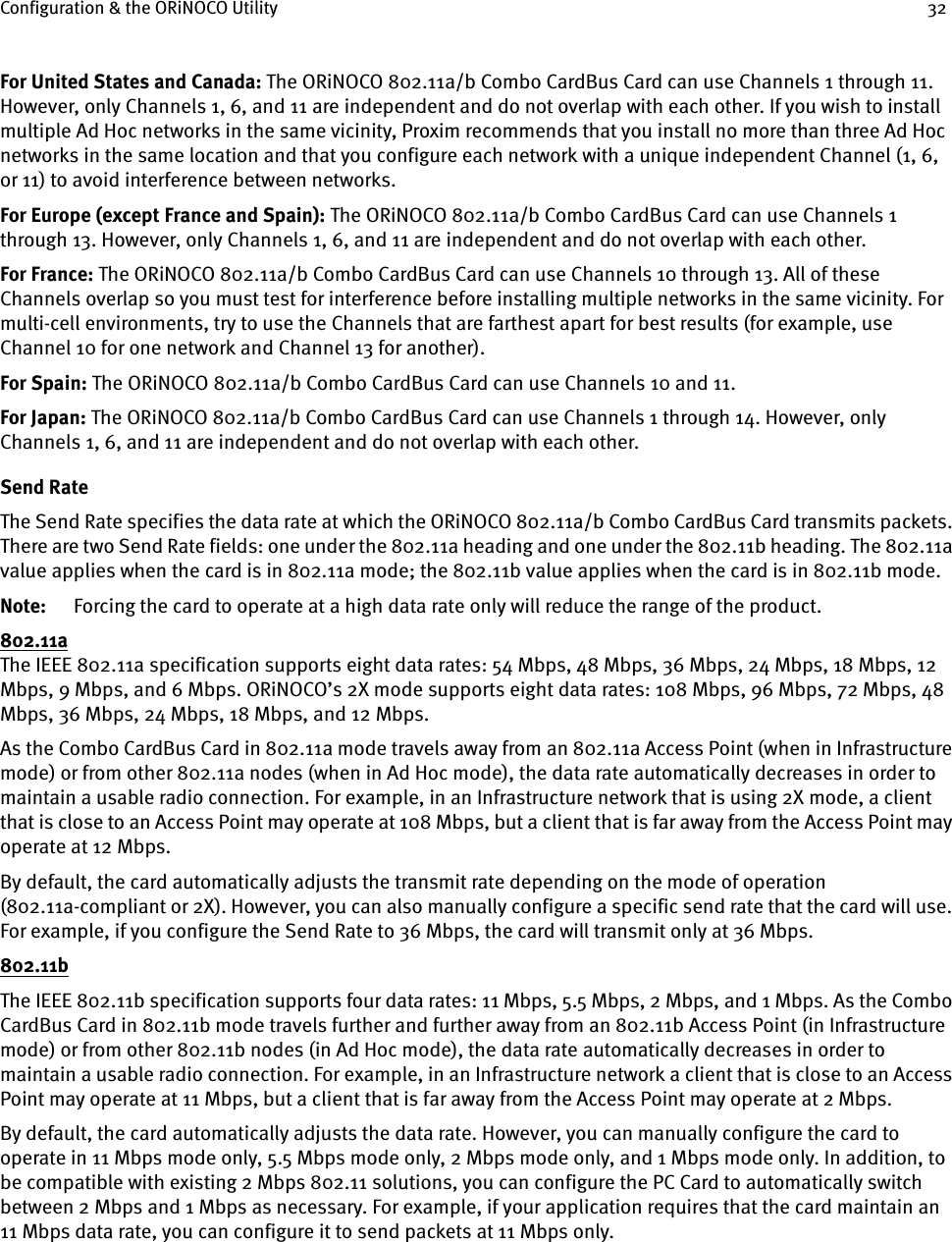 Configuration &amp; the ORiNOCO Utility 32For United States and Canada: The ORiNOCO 802.11a/b Combo CardBus Card can use Channels 1 through 11. However, only Channels 1, 6, and 11 are independent and do not overlap with each other. If you wish to install multiple Ad Hoc networks in the same vicinity, Proxim recommends that you install no more than three Ad Hoc networks in the same location and that you configure each network with a unique independent Channel (1, 6, or 11) to avoid interference between networks.For Europe (except France and Spain): The ORiNOCO 802.11a/b Combo CardBus Card can use Channels 1 through 13. However, only Channels 1, 6, and 11 are independent and do not overlap with each other. For France: The ORiNOCO 802.11a/b Combo CardBus Card can use Channels 10 through 13. All of these Channels overlap so you must test for interference before installing multiple networks in the same vicinity. For multi-cell environments, try to use the Channels that are farthest apart for best results (for example, use Channel 10 for one network and Channel 13 for another).For Spain: The ORiNOCO 802.11a/b Combo CardBus Card can use Channels 10 and 11.For Japan: The ORiNOCO 802.11a/b Combo CardBus Card can use Channels 1 through 14. However, only Channels 1, 6, and 11 are independent and do not overlap with each other.Send RateThe Send Rate specifies the data rate at which the ORiNOCO 802.11a/b Combo CardBus Card transmits packets. There are two Send Rate fields: one under the 802.11a heading and one under the 802.11b heading. The 802.11a value applies when the card is in 802.11a mode; the 802.11b value applies when the card is in 802.11b mode.Note: Forcing the card to operate at a high data rate only will reduce the range of the product.802.11aThe IEEE 802.11a specification supports eight data rates: 54 Mbps, 48 Mbps, 36 Mbps, 24 Mbps, 18 Mbps, 12 Mbps, 9 Mbps, and 6 Mbps. ORiNOCO’s 2X mode supports eight data rates: 108 Mbps, 96 Mbps, 72 Mbps, 48 Mbps, 36 Mbps, 24 Mbps, 18 Mbps, and 12 Mbps.As the Combo CardBus Card in 802.11a mode travels away from an 802.11a Access Point (when in Infrastructure mode) or from other 802.11a nodes (when in Ad Hoc mode), the data rate automatically decreases in order to maintain a usable radio connection. For example, in an Infrastructure network that is using 2X mode, a client that is close to an Access Point may operate at 108 Mbps, but a client that is far away from the Access Point may operate at 12 Mbps.By default, the card automatically adjusts the transmit rate depending on the mode of operation (802.11a-compliant or 2X). However, you can also manually configure a specific send rate that the card will use. For example, if you configure the Send Rate to 36 Mbps, the card will transmit only at 36 Mbps.802.11bThe IEEE 802.11b specification supports four data rates: 11 Mbps, 5.5 Mbps, 2 Mbps, and 1 Mbps. As the Combo CardBus Card in 802.11b mode travels further and further away from an 802.11b Access Point (in Infrastructure mode) or from other 802.11b nodes (in Ad Hoc mode), the data rate automatically decreases in order to maintain a usable radio connection. For example, in an Infrastructure network a client that is close to an Access Point may operate at 11 Mbps, but a client that is far away from the Access Point may operate at 2 Mbps.By default, the card automatically adjusts the data rate. However, you can manually configure the card to operate in 11 Mbps mode only, 5.5 Mbps mode only, 2 Mbps mode only, and 1 Mbps mode only. In addition, to be compatible with existing 2 Mbps 802.11 solutions, you can configure the PC Card to automatically switch between 2 Mbps and 1 Mbps as necessary. For example, if your application requires that the card maintain an 11 Mbps data rate, you can configure it to send packets at 11 Mbps only.