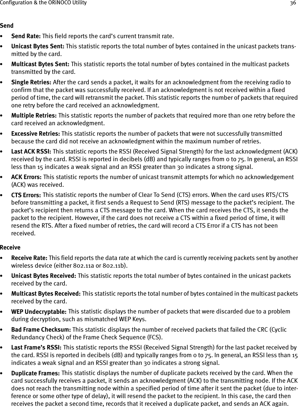 Configuration &amp; the ORiNOCO Utility 36Send•Send Rate: This field reports the card’s current transmit rate.•Unicast Bytes Sent: This statistic reports the total number of bytes contained in the unicast packets trans-mitted by the card.•Multicast Bytes Sent: This statistic reports the total number of bytes contained in the multicast packets transmitted by the card.•Single Retries:    After the card sends a packet, it waits for an acknowledgment from the receiving radio to confirm that the packet was successfully received. If an acknowledgment is not received within a fixed period of time, the card will retransmit the packet. This statistic reports the number of packets that required one retry before the card received an acknowledgment.•Multiple Retries:    This statistic reports the number of packets that required more than one retry before the card received an acknowledgment.•Excessive Retries: This statistic reports the number of packets that were not successfully transmitted because the card did not receive an acknowledgment within the maximum number of retries.•Last ACK RSSI:    This statistic reports the RSSI (Received Signal Strength) for the last acknowledgment (ACK) received by the card. RSSI is reported in decibels (dB) and typically ranges from 0 to 75. In general, an RSSI less than 15 indicates a weak signal and an RSSI greater than 30 indicates a strong signal.•ACK Errors:    This statistic reports the number of unicast transmit attempts for which no acknowledgement (ACK) was received.•CTS Errors:    This statistic reports the number of Clear To Send (CTS) errors. When the card uses RTS/CTS before transmitting a packet, it first sends a Request to Send (RTS) message to the packet’s recipient. The packet’s recipient then returns a CTS message to the card. When the card receives the CTS, it sends the packet to the recipient. However, if the card does not receive a CTS within a fixed period of time, it will resend the RTS. After a fixed number of retries, the card will record a CTS Error if a CTS has not been received.Receive•Receive Rate: This field reports the data rate at which the card is currently receiving packets sent by another wireless device (either 802.11a or 802.11b).•Unicast Bytes Received:    This statistic reports the total number of bytes contained in the unicast packets received by the card.•Multicast Bytes Received:    This statistic reports the total number of bytes contained in the multicast packets received by the card.•WEP Undecryptable:    This statistic displays the number of packets that were discarded due to a problem during decryption, such as mismatched WEP Keys.•Bad Frame Checksum: This statistic displays the number of received packets that failed the CRC (Cyclic Redundancy Check) of the Frame Check Sequence (FCS).•Last Frame’s RSSI:    This statistic reports the RSSI (Received Signal Strength) for the last packet received by the card. RSSI is reported in decibels (dB) and typically ranges from 0 to 75. In general, an RSSI less than 15 indicates a weak signal and an RSSI greater than 30 indicates a strong signal.•Duplicate Frames:    This statistic displays the number of duplicate packets received by the card. When the card successfully receives a packet, it sends an acknowledgment (ACK) to the transmitting node. If the ACK does not reach the transmitting node within a specified period of time after it sent the packet (due to inter-ference or some other type of delay), it will resend the packet to the recipient. In this case, the card then receives the packet a second time, records that it received a duplicate packet, and sends an ACK again.