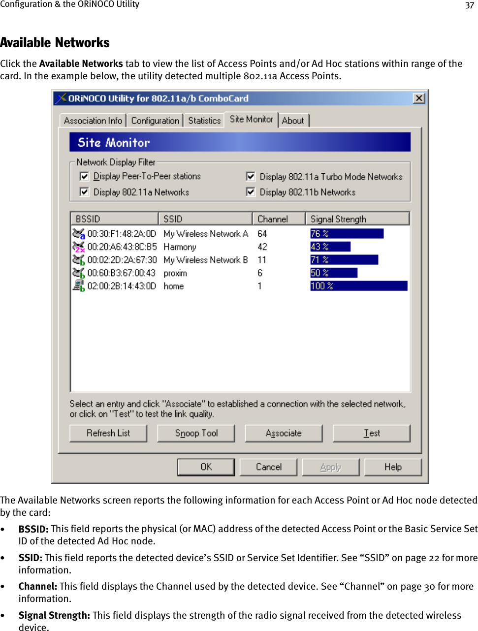 Configuration &amp; the ORiNOCO Utility 37Available NetworksClick the Available Networks tab to view the list of Access Points and/or Ad Hoc stations within range of the card. In the example below, the utility detected multiple 802.11a Access Points. The Available Networks screen reports the following information for each Access Point or Ad Hoc node detected by the card:•BSSID:    This field reports the physical (or MAC) address of the detected Access Point or the Basic Service Set ID of the detected Ad Hoc node.•SSID: This field reports the detected device’s SSID or Service Set Identifier. See “SSID” on page 22 for more information.•Channel: This field displays the Channel used by the detected device. See “Channel” on page 30 for more information.•Signal Strength: This field displays the strength of the radio signal received from the detected wireless device.