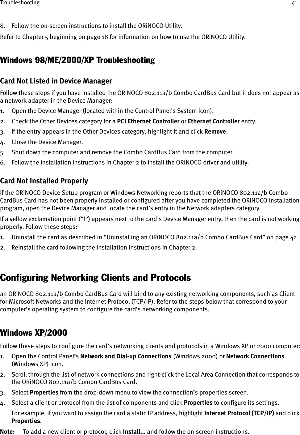 Troubleshooting 418. Follow the on-screen instructions to install the ORiNOCO Utility.Refer to Chapter 5 beginning on page 18 for information on how to use the ORiNOCO Utility.Windows 98/ME/2000/XP TroubleshootingCard Not Listed in Device ManagerFollow these steps if you have installed the ORiNOCO 802.11a/b Combo CardBus Card but it does not appear as a network adapter in the Device Manager:1. Open the Device Manager (located within the Control Panel’s System icon).2. Check the Other Devices category for a PCI Ethernet Controller or Ethernet Controller entry.3. If the entry appears in the Other Devices category, highlight it and click Remove.4. Close the Device Manager.5. Shut down the computer and remove the Combo CardBus Card from the computer.6. Follow the installation instructions in Chapter 2 to install the ORiNOCO driver and utility.Card Not Installed ProperlyIf the ORiNOCO Device Setup program or Windows Networking reports that the ORiNOCO 802.11a/b Combo CardBus Card has not been properly installed or configured after you have completed the ORiNOCO Installation program, open the Device Manager and locate the card’s entry in the Network adapters category.If a yellow exclamation point (“!”) appears next to the card’s Device Manager entry, then the card is not working properly. Follow these steps:1. Uninstall the card as described in “Uninstalling an ORiNOCO 802.11a/b Combo CardBus Card” on page 42.2. Reinstall the card following the installation instructions in Chapter 2.Configuring Networking Clients and Protocolsan ORiNOCO 802.11a/b Combo CardBus Card will bind to any existing networking components, such as Client for Microsoft Networks and the Internet Protocol (TCP/IP). Refer to the steps below that correspond to your computer’s operating system to configure the card’s networking components.Windows XP/2000Follow these steps to configure the card’s networking clients and protocols in a Windows XP or 2000 computer:1. Open the Control Panel’s Network and Dial-up Connections (Windows 2000) or Network Connections (Windows XP) icon.2. Scroll through the list of network connections and right-click the Local Area Connection that corresponds to the ORiNOCO 802.11a/b Combo CardBus Card.3. Select Properties from the drop-down menu to view the connection’s properties screen.4. Select a client or protocol from the list of components and click Properties to configure its settings.For example, if you want to assign the card a static IP address, highlight Internet Protocol (TCP/IP) and click Properties.Note: To add a new client or protocol, click Install... and follow the on-screen instructions.