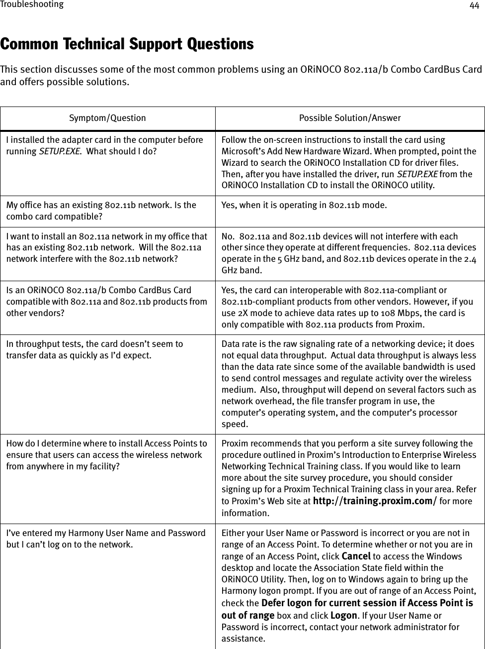 Troubleshooting 44Common Technical Support QuestionsThis section discusses some of the most common problems using an ORiNOCO 802.11a/b Combo CardBus Card and offers possible solutions.Symptom/Question Possible Solution/AnswerI installed the adapter card in the computer before running SETUP.EXE.  What should I do?Follow the on-screen instructions to install the card using Microsoft’s Add New Hardware Wizard. When prompted, point the Wizard to search the ORiNOCO Installation CD for driver files. Then, after you have installed the driver, run SETUP.EXE from the ORiNOCO Installation CD to install the ORiNOCO utility.My office has an existing 802.11b network. Is the combo card compatible?Yes, when it is operating in 802.11b mode.I want to install an 802.11a network in my office that has an existing 802.11b network.  Will the 802.11a network interfere with the 802.11b network?No.  802.11a and 802.11b devices will not interfere with each other since they operate at different frequencies.  802.11a devices operate in the 5 GHz band, and 802.11b devices operate in the 2.4 GHz band.Is an ORiNOCO 802.11a/b Combo CardBus Card compatible with 802.11a and 802.11b products from other vendors?Yes, the card can interoperable with 802.11a-compliant or 802.11b-compliant products from other vendors. However, if you use 2X mode to achieve data rates up to 108 Mbps, the card is only compatible with 802.11a products from Proxim.In throughput tests, the card doesn’t seem to transfer data as quickly as I’d expect.Data rate is the raw signaling rate of a networking device; it does not equal data throughput.  Actual data throughput is always less than the data rate since some of the available bandwidth is used to send control messages and regulate activity over the wireless medium.  Also, throughput will depend on several factors such as network overhead, the file transfer program in use, the computer’s operating system, and the computer’s processor speed.How do I determine where to install Access Points to ensure that users can access the wireless network from anywhere in my facility?Proxim recommends that you perform a site survey following the procedure outlined in Proxim’s Introduction to Enterprise Wireless Networking Technical Training class. If you would like to learn more about the site survey procedure, you should consider signing up for a Proxim Technical Training class in your area. Refer to Proxim’s Web site at http://training.proxim.com/ for more information.I’ve entered my Harmony User Name and Password but I can’t log on to the network.Either your User Name or Password is incorrect or you are not in range of an Access Point. To determine whether or not you are in range of an Access Point, click Cancel to access the Windows desktop and locate the Association State field within the ORiNOCO Utility. Then, log on to Windows again to bring up the Harmony logon prompt. If you are out of range of an Access Point, check the Defer logon for current session if Access Point is out of range box and click Logon. If your User Name or Password is incorrect, contact your network administrator for assistance.