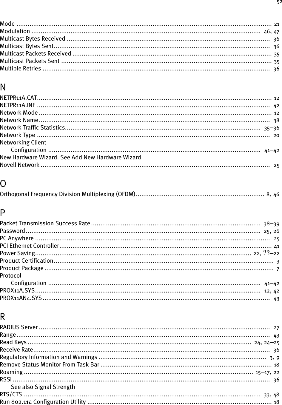52Mode ......................................................................................................................................... 21Modulation ...........................................................................................................................  46, 47Multicast Bytes Received .............................................................................................................  36Multicast Bytes Sent....................................................................................................................  36Multicast Packets Received ........................................................................................................... 35Multicast Packets Sent ................................................................................................................. 35Multiple Retries ..........................................................................................................................  36NNETPR11A.CAT.............................................................................................................................. 12NETPR11A.INF .............................................................................................................................  42Network Mode ............................................................................................................................. 12Network Name............................................................................................................................  38Network Traffic Statistics.........................................................................................................  35–36Network Type .............................................................................................................................  20Networking ClientConfiguration ..................................................................................................................  41–42New Hardware Wizard. See Add New Hardware WizardNovell Network ...........................................................................................................................  25OOrthogonal Frequency Division Multiplexing (OFDM)..................................................................... 8, 46PPacket Transmission Success Rate ...........................................................................................  38–39Password..............................................................................................................................  25, 26PC Anywhere ..............................................................................................................................  25PCI Ethernet Controller.................................................................................................................. 41Power Saving.................................................................................................................... 22, ??–22Product Certification......................................................................................................................  3Product Package ...........................................................................................................................  7ProtocolConfiguration ..................................................................................................................  41–42PROX11A.SYS.........................................................................................................................  12, 42PROX11AN4.SYS..........................................................................................................................  43RRADIUS Server ............................................................................................................................  27Range........................................................................................................................................  43Read Keys ........................................................................................................................  24, 24–25Receive Rate...............................................................................................................................  36Regulatory Information and Warnings ..........................................................................................  3, 9Remove Status Monitor From Task Bar ............................................................................................ 18Roaming ........................................................................................................................... 15–17, 22RSSI ..........................................................................................................................................  36See also Signal StrengthRTS/CTS ...............................................................................................................................  33, 48Run 802.11a Configuration Utility ................................................................................................... 18