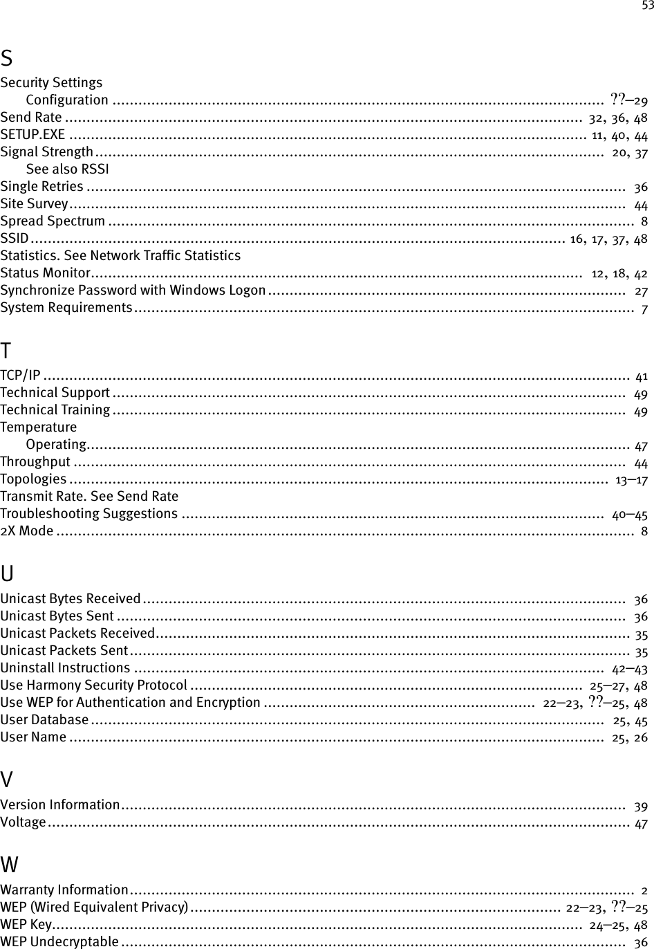 53SSecurity SettingsConfiguration .................................................................................................................. ??–29Send Rate ........................................................................................................................ 32, 36, 48SETUP.EXE ........................................................................................................................ 11, 40, 44Signal Strength......................................................................................................................  20, 37See also RSSISingle Retries .............................................................................................................................  36Site Survey.................................................................................................................................  44Spread Spectrum .......................................................................................................................... 8SSID............................................................................................................................ 16, 17, 37, 48Statistics. See Network Traffic StatisticsStatus Monitor..................................................................................................................  12, 18, 42Synchronize Password with Windows Logon...................................................................................  27System Requirements....................................................................................................................  7TTCP/IP ........................................................................................................................................ 41Technical Support .......................................................................................................................  49Technical Training .......................................................................................................................  49TemperatureOperating.............................................................................................................................. 47Throughput ................................................................................................................................ 44Topologies .............................................................................................................................  13–17Transmit Rate. See Send RateTroubleshooting Suggestions ..................................................................................................  40–452X Mode ...................................................................................................................................... 8UUnicast Bytes Received................................................................................................................  36Unicast Bytes Sent ......................................................................................................................  36Unicast Packets Received.............................................................................................................. 35Unicast Packets Sent.................................................................................................................... 35Uninstall Instructions .............................................................................................................  42–43Use Harmony Security Protocol ...........................................................................................  25–27, 48Use WEP for Authentication and Encryption ...............................................................  22–23, ??–25, 48User Database .......................................................................................................................  25, 45User Name ............................................................................................................................  25, 26VVersion Information.....................................................................................................................  39Voltage....................................................................................................................................... 47WWarranty Information.....................................................................................................................  2WEP (Wired Equivalent Privacy)...................................................................................... 22–23, ??–25WEP Key...........................................................................................................................  24–25, 48WEP Undecryptable .....................................................................................................................  36
