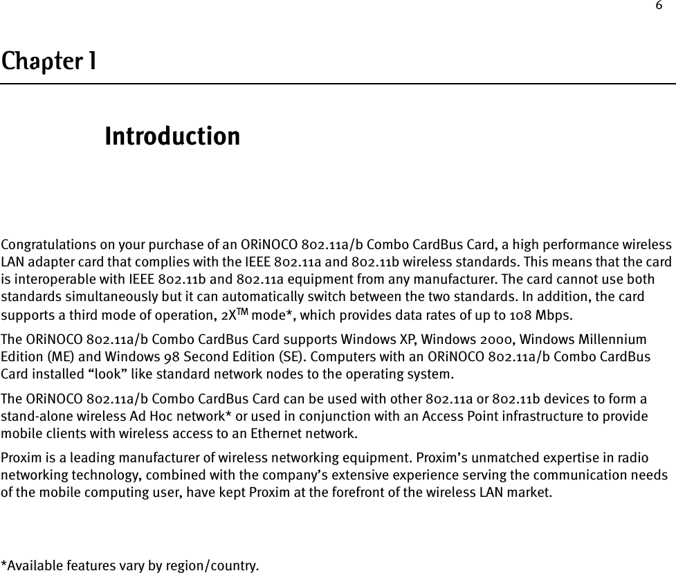 6Chapter 1IntroductionCongratulations on your purchase of an ORiNOCO 802.11a/b Combo CardBus Card, a high performance wireless LAN adapter card that complies with the IEEE 802.11a and 802.11b wireless standards. This means that the card is interoperable with IEEE 802.11b and 802.11a equipment from any manufacturer. The card cannot use both standards simultaneously but it can automatically switch between the two standards. In addition, the card supports a third mode of operation, 2XTM mode*, which provides data rates of up to 108 Mbps.The ORiNOCO 802.11a/b Combo CardBus Card supports Windows XP, Windows 2000, Windows Millennium Edition (ME) and Windows 98 Second Edition (SE). Computers with an ORiNOCO 802.11a/b Combo CardBus Card installed “look” like standard network nodes to the operating system.The ORiNOCO 802.11a/b Combo CardBus Card can be used with other 802.11a or 802.11b devices to form a stand-alone wireless Ad Hoc network* or used in conjunction with an Access Point infrastructure to provide mobile clients with wireless access to an Ethernet network.Proxim is a leading manufacturer of wireless networking equipment. Proxim’s unmatched expertise in radio networking technology, combined with the company’s extensive experience serving the communication needs of the mobile computing user, have kept Proxim at the forefront of the wireless LAN market.*Available features vary by region/country.