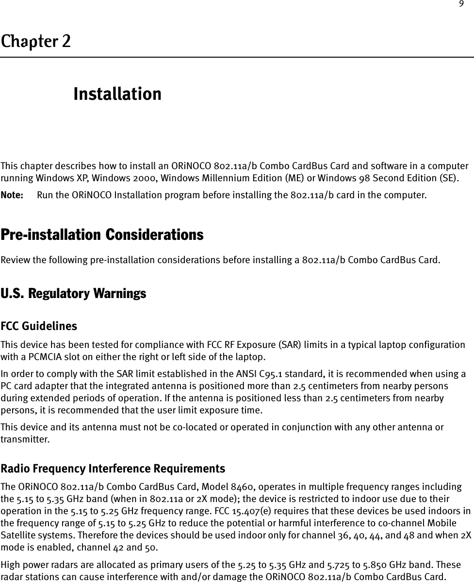 9Chapter 2InstallationThis chapter describes how to install an ORiNOCO 802.11a/b Combo CardBus Card and software in a computer running Windows XP, Windows 2000, Windows Millennium Edition (ME) or Windows 98 Second Edition (SE).Note: Run the ORiNOCO Installation program before installing the 802.11a/b card in the computer.Pre-installation ConsiderationsReview the following pre-installation considerations before installing a 802.11a/b Combo CardBus Card.U.S. Regulatory WarningsFCC GuidelinesThis device has been tested for compliance with FCC RF Exposure (SAR) limits in a typical laptop configuration with a PCMCIA slot on either the right or left side of the laptop.In order to comply with the SAR limit established in the ANSI C95.1 standard, it is recommended when using a PC card adapter that the integrated antenna is positioned more than 2.5 centimeters from nearby persons during extended periods of operation. If the antenna is positioned less than 2.5 centimeters from nearby persons, it is recommended that the user limit exposure time.This device and its antenna must not be co-located or operated in conjunction with any other antenna or transmitter.Radio Frequency Interference RequirementsThe ORiNOCO 802.11a/b Combo CardBus Card, Model 8460, operates in multiple frequency ranges including the 5.15 to 5.35 GHz band (when in 802.11a or 2X mode); the device is restricted to indoor use due to their operation in the 5.15 to 5.25 GHz frequency range. FCC 15.407(e) requires that these devices be used indoors in the frequency range of 5.15 to 5.25 GHz to reduce the potential or harmful interference to co-channel Mobile Satellite systems. Therefore the devices should be used indoor only for channel 36, 40, 44, and 48 and when 2X mode is enabled, channel 42 and 50.High power radars are allocated as primary users of the 5.25 to 5.35 GHz and 5.725 to 5.850 GHz band. These radar stations can cause interference with and/or damage the ORiNOCO 802.11a/b Combo CardBus Card.