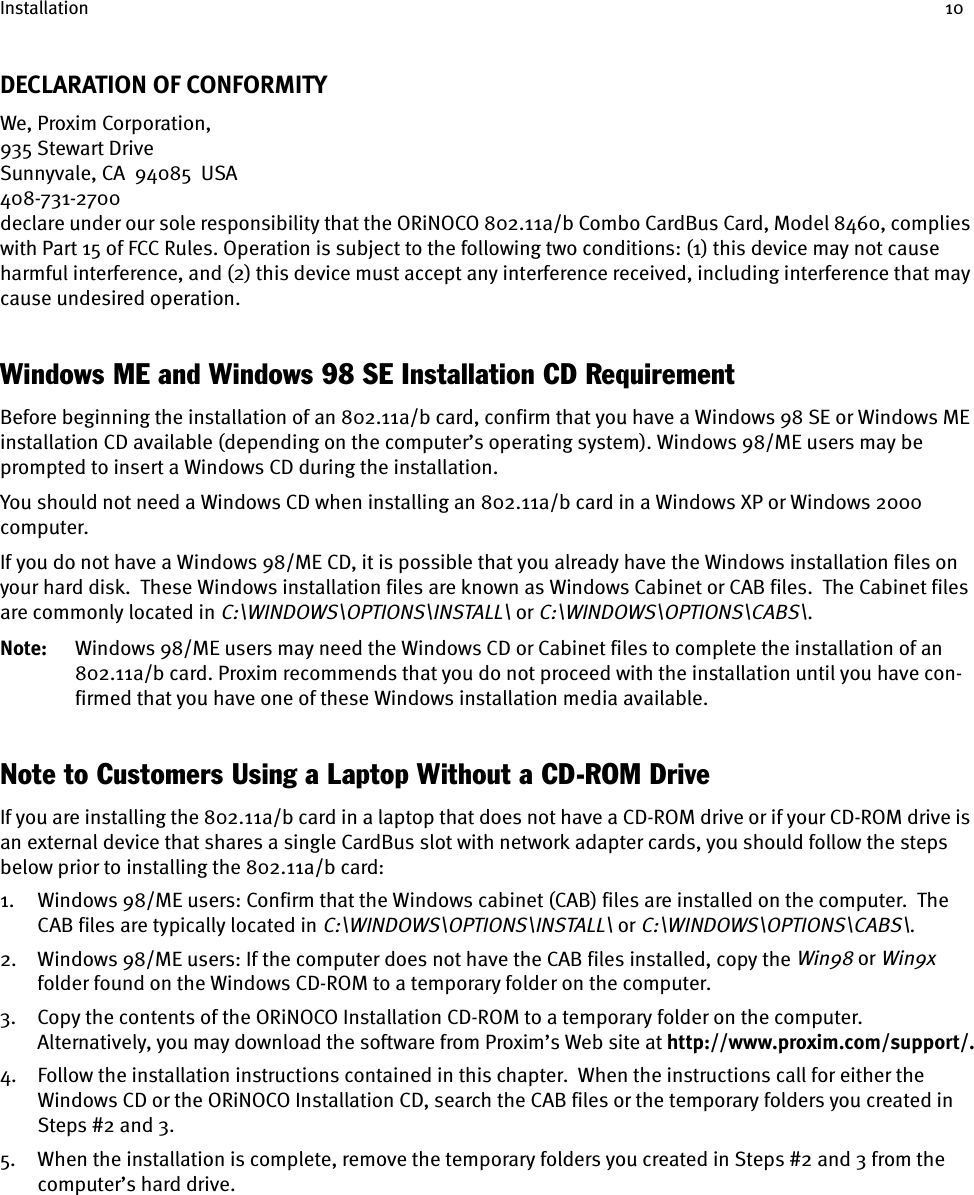 Installation 10DECLARATION OF CONFORMITYWe, Proxim Corporation,935 Stewart DriveSunnyvale, CA  94085  USA408-731-2700declare under our sole responsibility that the ORiNOCO 802.11a/b Combo CardBus Card, Model 8460, complies with Part 15 of FCC Rules. Operation is subject to the following two conditions: (1) this device may not cause harmful interference, and (2) this device must accept any interference received, including interference that may cause undesired operation.Windows ME and Windows 98 SE Installation CD RequirementBefore beginning the installation of an 802.11a/b card, confirm that you have a Windows 98 SE or Windows ME installation CD available (depending on the computer’s operating system). Windows 98/ME users may be prompted to insert a Windows CD during the installation.You should not need a Windows CD when installing an 802.11a/b card in a Windows XP or Windows 2000 computer. If you do not have a Windows 98/ME CD, it is possible that you already have the Windows installation files on your hard disk.  These Windows installation files are known as Windows Cabinet or CAB files.  The Cabinet files are commonly located in C:\WINDOWS\OPTIONS\INSTALL\ or C:\WINDOWS\OPTIONS\CABS\.Note: Windows 98/ME users may need the Windows CD or Cabinet files to complete the installation of an 802.11a/b card. Proxim recommends that you do not proceed with the installation until you have con-firmed that you have one of these Windows installation media available.Note to Customers Using a Laptop Without a CD-ROM DriveIf you are installing the 802.11a/b card in a laptop that does not have a CD-ROM drive or if your CD-ROM drive is an external device that shares a single CardBus slot with network adapter cards, you should follow the steps below prior to installing the 802.11a/b card:1. Windows 98/ME users: Confirm that the Windows cabinet (CAB) files are installed on the computer.  The CAB files are typically located in C:\WINDOWS\OPTIONS\INSTALL\ or C:\WINDOWS\OPTIONS\CABS\.2. Windows 98/ME users: If the computer does not have the CAB files installed, copy the Win98 or Win9x folder found on the Windows CD-ROM to a temporary folder on the computer.3. Copy the contents of the ORiNOCO Installation CD-ROM to a temporary folder on the computer. Alternatively, you may download the software from Proxim’s Web site at http://www.proxim.com/support/.4. Follow the installation instructions contained in this chapter.  When the instructions call for either the Windows CD or the ORiNOCO Installation CD, search the CAB files or the temporary folders you created in Steps #2 and 3.5. When the installation is complete, remove the temporary folders you created in Steps #2 and 3 from the computer’s hard drive.