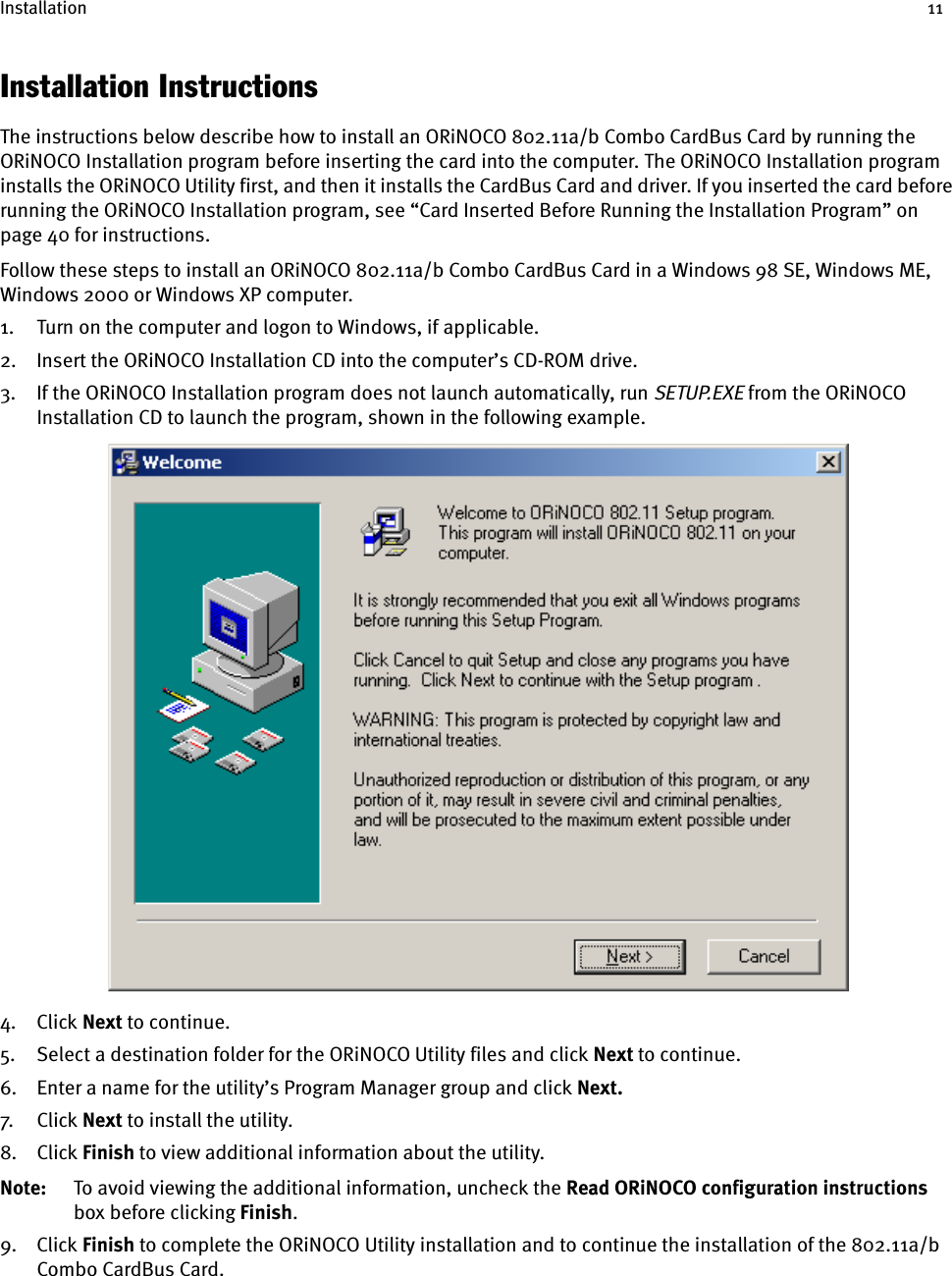 Installation 11Installation InstructionsThe instructions below describe how to install an ORiNOCO 802.11a/b Combo CardBus Card by running the ORiNOCO Installation program before inserting the card into the computer. The ORiNOCO Installation program installs the ORiNOCO Utility first, and then it installs the CardBus Card and driver. If you inserted the card before running the ORiNOCO Installation program, see “Card Inserted Before Running the Installation Program” on page 40 for instructions.Follow these steps to install an ORiNOCO 802.11a/b Combo CardBus Card in a Windows 98 SE, Windows ME, Windows 2000 or Windows XP computer.1. Turn on the computer and logon to Windows, if applicable.2. Insert the ORiNOCO Installation CD into the computer’s CD-ROM drive.3. If the ORiNOCO Installation program does not launch automatically, run SETUP.EXE from the ORiNOCO Installation CD to launch the program, shown in the following example.4. Click Next to continue.5. Select a destination folder for the ORiNOCO Utility files and click Next to continue.6. Enter a name for the utility’s Program Manager group and click Next.7. Cl ick  Next to install the utility.8. Click Finish to view additional information about the utility.Note: To avoid viewing the additional information, uncheck the Read ORiNOCO configuration instructions box before clicking Finish.9. Click Finish to complete the ORiNOCO Utility installation and to continue the installation of the 802.11a/b Combo CardBus Card.