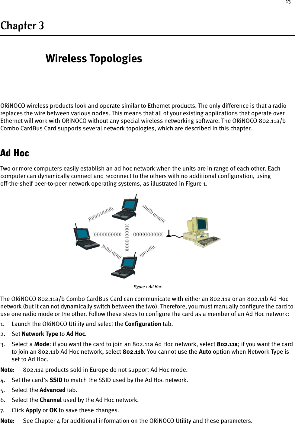 13Chapter 3 Wireless TopologiesORiNOCO wireless products look and operate similar to Ethernet products. The only difference is that a radio replaces the wire between various nodes. This means that all of your existing applications that operate over Ethernet will work with ORiNOCO without any special wireless networking software. The ORiNOCO 802.11a/b Combo CardBus Card supports several network topologies, which are described in this chapter.Ad HocTwo or more computers easily establish an ad hoc network when the units are in range of each other. Each computer can dynamically connect and reconnect to the others with no additional configuration, using off-the-shelf peer-to-peer network operating systems, as illustrated in Figure 1.Figure 1 Ad HocThe ORiNOCO 802.11a/b Combo CardBus Card can communicate with either an 802.11a or an 802.11b Ad Hoc network (but it can not dynamically switch between the two). Therefore, you must manually configure the card to use one radio mode or the other. Follow these steps to configure the card as a member of an Ad Hoc network:1. Launch the ORiNOCO Utility and select the Configuration tab.2. Set Network Type to Ad Hoc.3. Select a Mode: if you want the card to join an 802.11a Ad Hoc network, select 802.11a; if you want the card to join an 802.11b Ad Hoc network, select 802.11b. You cannot use the Auto option when Network Type is set to Ad Hoc.Note: 802.11a products sold in Europe do not support Ad Hoc mode.4. Set the card’s SSID to match the SSID used by the Ad Hoc network.5. Select the Advanced tab.6. Select the Channel used by the Ad Hoc network.7. Cl ick  Apply or OK to save these changes.Note: See Chapter 4 for additional information on the ORiNOCO Utility and these parameters.