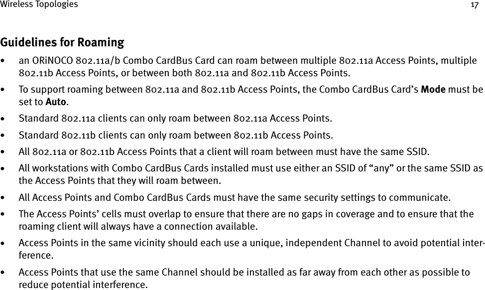 Wireless Topologies 17Guidelines for Roaming•an ORiNOCO 802.11a/b Combo CardBus Card can roam between multiple 802.11a Access Points, multiple 802.11b Access Points, or between both 802.11a and 802.11b Access Points.•To support roaming between 802.11a and 802.11b Access Points, the Combo CardBus Card’s Mode must be set to Auto.•Standard 802.11a clients can only roam between 802.11a Access Points.•Standard 802.11b clients can only roam between 802.11b Access Points.•All 802.11a or 802.11b Access Points that a client will roam between must have the same SSID.•All workstations with Combo CardBus Cards installed must use either an SSID of “any” or the same SSID as the Access Points that they will roam between.•All Access Points and Combo CardBus Cards must have the same security settings to communicate.•The Access Points’ cells must overlap to ensure that there are no gaps in coverage and to ensure that the roaming client will always have a connection available.•Access Points in the same vicinity should each use a unique, independent Channel to avoid potential inter-ference.•Access Points that use the same Channel should be installed as far away from each other as possible to reduce potential interference.