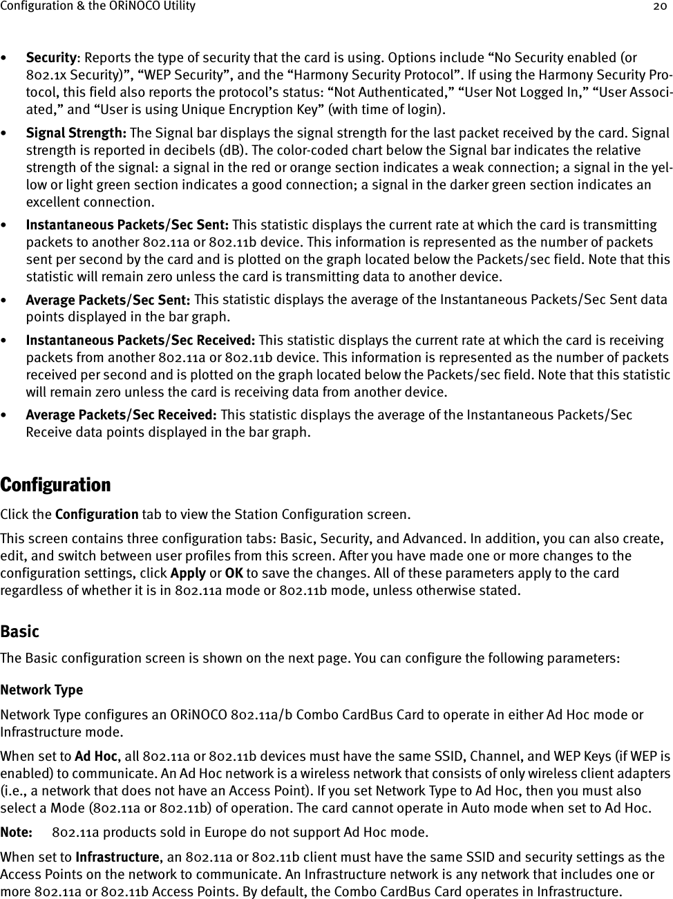 Configuration &amp; the ORiNOCO Utility 20•Security: Reports the type of security that the card is using. Options include “No Security enabled (or 802.1x Security)”, “WEP Security”, and the “Harmony Security Protocol”. If using the Harmony Security Pro-tocol, this field also reports the protocol’s status: “Not Authenticated,” “User Not Logged In,” “User Associ-ated,” and “User is using Unique Encryption Key” (with time of login). •Signal Strength: The Signal bar displays the signal strength for the last packet received by the card. Signal strength is reported in decibels (dB). The color-coded chart below the Signal bar indicates the relative strength of the signal: a signal in the red or orange section indicates a weak connection; a signal in the yel-low or light green section indicates a good connection; a signal in the darker green section indicates an excellent connection.•Instantaneous Packets/Sec Sent: This statistic displays the current rate at which the card is transmitting packets to another 802.11a or 802.11b device. This information is represented as the number of packets sent per second by the card and is plotted on the graph located below the Packets/sec field. Note that this statistic will remain zero unless the card is transmitting data to another device.•Average Packets/Sec Sent:    This statistic displays the average of the Instantaneous Packets/Sec Sent data points displayed in the bar graph.•Instantaneous Packets/Sec Received: This statistic displays the current rate at which the card is receiving packets from another 802.11a or 802.11b device. This information is represented as the number of packets received per second and is plotted on the graph located below the Packets/sec field. Note that this statistic will remain zero unless the card is receiving data from another device.•Average Packets/Sec Received:    This statistic displays the average of the Instantaneous Packets/Sec Receive data points displayed in the bar graph.ConfigurationClick the Configuration tab to view the Station Configuration screen.This screen contains three configuration tabs: Basic, Security, and Advanced. In addition, you can also create, edit, and switch between user profiles from this screen. After you have made one or more changes to the configuration settings, click Apply or OK to save the changes. All of these parameters apply to the card regardless of whether it is in 802.11a mode or 802.11b mode, unless otherwise stated.BasicThe Basic configuration screen is shown on the next page. You can configure the following parameters:Network TypeNetwork Type configures an ORiNOCO 802.11a/b Combo CardBus Card to operate in either Ad Hoc mode or Infrastructure mode.When set to Ad Hoc, all 802.11a or 802.11b devices must have the same SSID, Channel, and WEP Keys (if WEP is enabled) to communicate. An Ad Hoc network is a wireless network that consists of only wireless client adapters (i.e., a network that does not have an Access Point). If you set Network Type to Ad Hoc, then you must also select a Mode (802.11a or 802.11b) of operation. The card cannot operate in Auto mode when set to Ad Hoc.Note: 802.11a products sold in Europe do not support Ad Hoc mode.When set to Infrastructure, an 802.11a or 802.11b client must have the same SSID and security settings as the Access Points on the network to communicate. An Infrastructure network is any network that includes one or more 802.11a or 802.11b Access Points. By default, the Combo CardBus Card operates in Infrastructure.