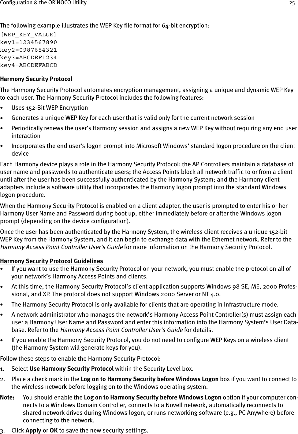 Configuration &amp; the ORiNOCO Utility 25The following example illustrates the WEP Key file format for 64-bit encryption:[WEP_KEY_VALUE]key1=1234567890key2=0987654321key3=ABCDEF1234key4=ABCDEFABCDHarmony Security ProtocolThe Harmony Security Protocol automates encryption management, assigning a unique and dynamic WEP Key to each user. The Harmony Security Protocol includes the following features:•Uses 152-Bit WEP Encryption•Generates a unique WEP Key for each user that is valid only for the current network session•Periodically renews the user’s Harmony session and assigns a new WEP Key without requiring any end user interaction•Incorporates the end user’s logon prompt into Microsoft Windows’ standard logon procedure on the client deviceEach Harmony device plays a role in the Harmony Security Protocol: the AP Controllers maintain a database of user name and passwords to authenticate users; the Access Points block all network traffic to or from a client until after the user has been successfully authenticated by the Harmony System; and the Harmony client adapters include a software utility that incorporates the Harmony logon prompt into the standard Windows logon procedure.When the Harmony Security Protocol is enabled on a client adapter, the user is prompted to enter his or her Harmony User Name and Password during boot up, either immediately before or after the Windows logon prompt (depending on the device configuration).Once the user has been authenticated by the Harmony System, the wireless client receives a unique 152-bit WEP Key from the Harmony System, and it can begin to exchange data with the Ethernet network. Refer to the Harmony Access Point Controller User’s Guide for more information on the Harmony Security Protocol.Harmony Security Protocol Guidelines•If you want to use the Harmony Security Protocol on your network, you must enable the protocol on all of your network’s Harmony Access Points and clients.•At this time, the Harmony Security Protocol’s client application supports Windows 98 SE, ME, 2000 Profes-sional, and XP. The protocol does not support Windows 2000 Server or NT 4.0. •The Harmony Security Protocol is only available for clients that are operating in Infrastructure mode.•A network administrator who manages the network’s Harmony Access Point Controller(s) must assign each user a Harmony User Name and Password and enter this information into the Harmony System’s User Data-base. Refer to the Harmony Access Point Controller User’s Guide for details.•If you enable the Harmony Security Protocol, you do not need to configure WEP Keys on a wireless client (the Harmony System will generate keys for you). Follow these steps to enable the Harmony Security Protocol:1. Select Use Harmony Security Protocol within the Security Level box.2. Place a check mark in the Log on to Harmony Security before Windows Logon box if you want to connect to the wireless network before logging on to the Windows operating system.Note: You should enable the Log on to Harmony Security before Windows Logon option if your computer con-nects to a Windows Domain Controller, connects to a Novell network, automatically reconnects to shared network drives during Windows logon, or runs networking software (e.g., PC Anywhere) before connecting to the network.3. Click Apply or OK to save the new security settings.