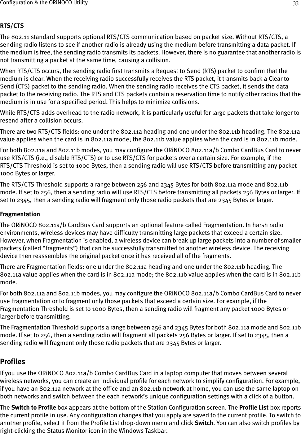 Configuration &amp; the ORiNOCO Utility 33RTS/CTSThe 802.11 standard supports optional RTS/CTS communication based on packet size. Without RTS/CTS, a sending radio listens to see if another radio is already using the medium before transmitting a data packet. If the medium is free, the sending radio transmits its packets. However, there is no guarantee that another radio is not transmitting a packet at the same time, causing a collision.When RTS/CTS occurs, the sending radio first transmits a Request to Send (RTS) packet to confirm that the medium is clear. When the receiving radio successfully receives the RTS packet, it transmits back a Clear to Send (CTS) packet to the sending radio. When the sending radio receives the CTS packet, it sends the data packet to the receiving radio. The RTS and CTS packets contain a reservation time to notify other radios that the medium is in use for a specified period. This helps to minimize collisions.While RTS/CTS adds overhead to the radio network, it is particularly useful for large packets that take longer to resend after a collision occurs.There are two RTS/CTS fields: one under the 802.11a heading and one under the 802.11b heading. The 802.11a value applies when the card is in 802.11a mode; the 802.11b value applies when the card is in 802.11b mode.For both 802.11a and 802.11b modes, you may configure the ORiNOCO 802.11a/b Combo CardBus Card to never use RTS/CTS (i.e., disable RTS/CTS) or to use RTS/CTS for packets over a certain size. For example, if the RTS/CTS Threshold is set to 1000 Bytes, then a sending radio will use RTS/CTS before transmitting any packet 1000 Bytes or larger. The RTS/CTS Threshold supports a range between 256 and 2345 Bytes for both 802.11a mode and 802.11b mode. If set to 256, then a sending radio will use RTS/CTS before transmitting all packets 256 Bytes or larger. If set to 2345, then a sending radio will fragment only those radio packets that are 2345 Bytes or larger.FragmentationThe ORiNOCO 802.11a/b CardBus Card supports an optional feature called Fragmentation. In harsh radio environments, wireless devices may have difficulty transmitting large packets that exceed a certain size. However, when Fragmentation is enabled, a wireless device can break up large packets into a number of smaller packets (called “fragments”) that can be successfully transmitted to another wireless device. The receiving device then reassembles the original packet once it has received all of the fragments.There are Fragmentation fields: one under the 802.11a heading and one under the 802.11b heading. The 802.11a value applies when the card is in 802.11a mode; the 802.11b value applies when the card is in 802.11b mode.For both 802.11a and 802.11b modes, you may configure the ORiNOCO 802.11a/b Combo CardBus Card to never use Fragmentation or to fragment only those packets that exceed a certain size. For example, if the Fragmentation Threshold is set to 1000 Bytes, then a sending radio will fragment any packet 1000 Bytes or larger before transmitting.The Fragmentation Threshold supports a range between 256 and 2345 Bytes for both 802.11a mode and 802.11b mode. If set to 256, then a sending radio will fragment all packets 256 Bytes or larger. If set to 2345, then a sending radio will fragment only those radio packets that are 2345 Bytes or larger.ProfilesIf you use the ORiNOCO 802.11a/b Combo CardBus Card in a laptop computer that moves between several wireless networks, you can create an individual profile for each network to simplify configuration. For example, if you have an 802.11a network at the office and an 802.11b network at home, you can use the same laptop on both networks and switch between the each network’s unique configuration settings with a click of a button.The Switch to Profile box appears at the bottom of the Station Configuration screen. The Profile List box reports the current profile in use. Any configuration changes that you apply are saved to the current profile. To switch to another profile, select it from the Profile List drop-down menu and click Switch. You can also switch profiles by right-clicking the Status Monitor icon in the Windows Taskbar.