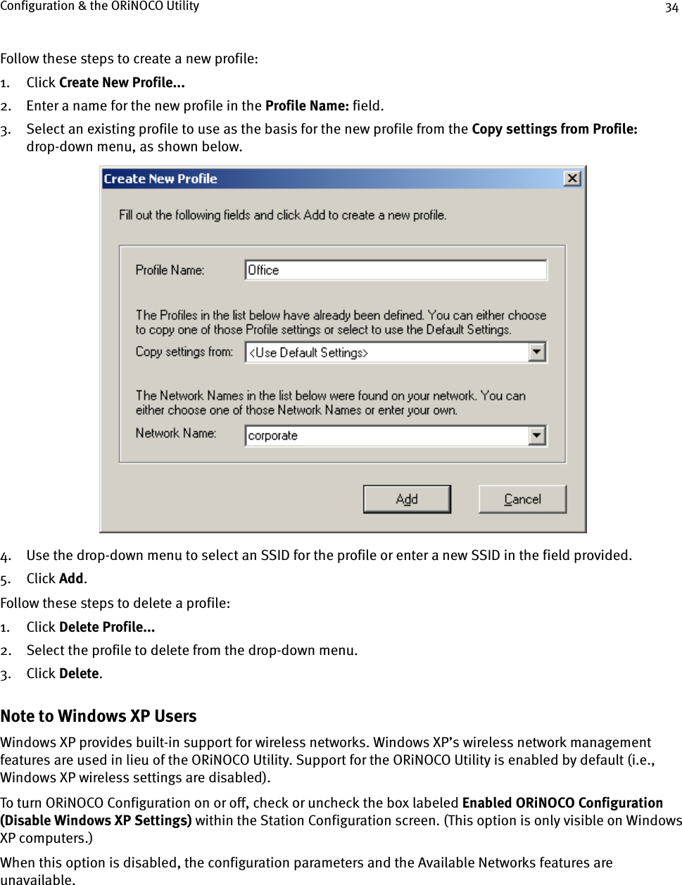 Configuration &amp; the ORiNOCO Utility 34Follow these steps to create a new profile:1. Click Create New Profile...2. Enter a name for the new profile in the Profile Name: field.3. Select an existing profile to use as the basis for the new profile from the Copy settings from Profile: drop-down menu, as shown below.4. Use the drop-down menu to select an SSID for the profile or enter a new SSID in the field provided.5. Click Add.Follow these steps to delete a profile:1. Click Delete Profile...2. Select the profile to delete from the drop-down menu.3. Click Delete.Note to Windows XP UsersWindows XP provides built-in support for wireless networks. Windows XP’s wireless network management features are used in lieu of the ORiNOCO Utility. Support for the ORiNOCO Utility is enabled by default (i.e., Windows XP wireless settings are disabled).To turn ORiNOCO Configuration on or off, check or uncheck the box labeled Enabled ORiNOCO Configuration (Disable Windows XP Settings) within the Station Configuration screen. (This option is only visible on Windows XP computers.)When this option is disabled, the configuration parameters and the Available Networks features are unavailable. 