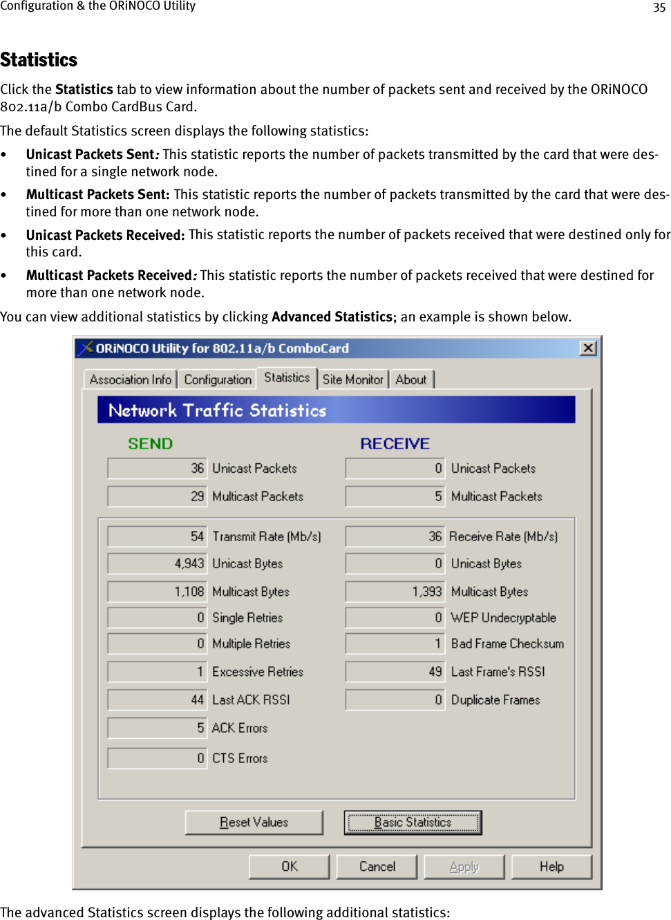 Configuration &amp; the ORiNOCO Utility 35StatisticsClick the Statistics tab to view information about the number of packets sent and received by the ORiNOCO 802.11a/b Combo CardBus Card.The default Statistics screen displays the following statistics:•Unicast Packets Sent:::: This statistic reports the number of packets transmitted by the card that were des-tined for a single network node.•Multicast Packets Sent:    This statistic reports the number of packets transmitted by the card that were des-tined for more than one network node.•Unicast Packets Received:    This statistic reports the number of packets received that were destined only for this card.•Multicast Packets Received:::: This statistic reports the number of packets received that were destined for more than one network node.You can view additional statistics by clicking Advanced Statistics; an example is shown below.The advanced Statistics screen displays the following additional statistics: