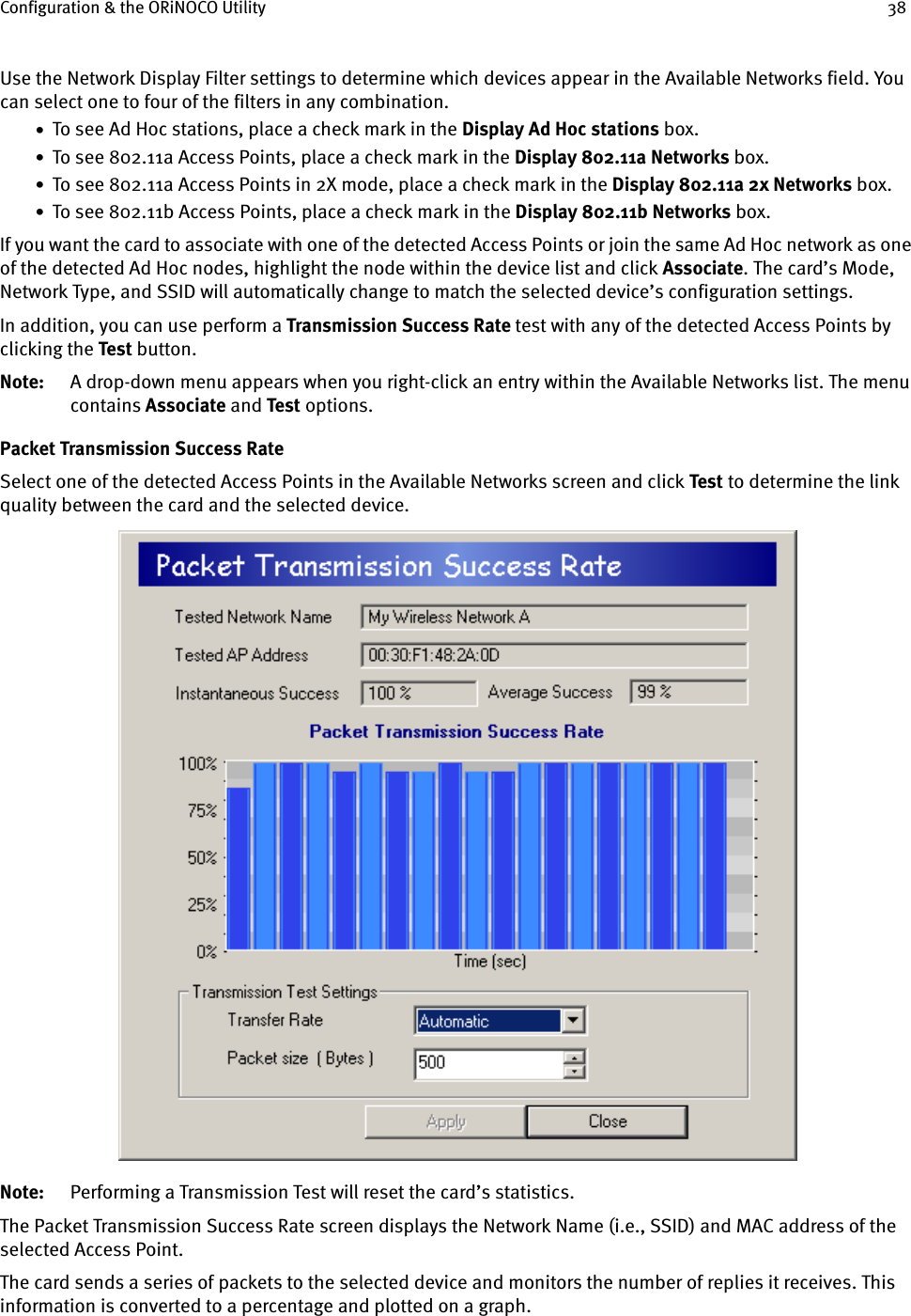 Configuration &amp; the ORiNOCO Utility 38Use the Network Display Filter settings to determine which devices appear in the Available Networks field. You can select one to four of the filters in any combination.•  To see Ad Hoc stations, place a check mark in the Display Ad Hoc stations box.•  To see 802.11a Access Points, place a check mark in the Display 802.11a Networks box.•  To see 802.11a Access Points in 2X mode, place a check mark in the Display 802.11a 2x Networks box.•  To see 802.11b Access Points, place a check mark in the Display 802.11b Networks box.If you want the card to associate with one of the detected Access Points or join the same Ad Hoc network as one of the detected Ad Hoc nodes, highlight the node within the device list and click Associate. The card’s Mode, Network Type, and SSID will automatically change to match the selected device’s configuration settings.In addition, you can use perform a Transmission Success Rate test with any of the detected Access Points by clicking the Test button.Note: A drop-down menu appears when you right-click an entry within the Available Networks list. The menu contains Associate and Test options.Packet Transmission Success RateSelect one of the detected Access Points in the Available Networks screen and click Test to determine the link quality between the card and the selected device.Note: Performing a Transmission Test will reset the card’s statistics.The Packet Transmission Success Rate screen displays the Network Name (i.e., SSID) and MAC address of the selected Access Point.The card sends a series of packets to the selected device and monitors the number of replies it receives. This information is converted to a percentage and plotted on a graph.