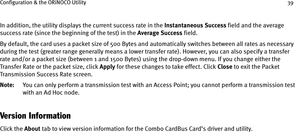 Configuration &amp; the ORiNOCO Utility 39In addition, the utility displays the current success rate in the Instantaneous Success field and the average success rate (since the beginning of the test) in the Average Success field.By default, the card uses a packet size of 500 Bytes and automatically switches between all rates as necessary during the test (greater range generally means a lower transfer rate). However, you can also specify a transfer rate and/or a packet size (between 1 and 1500 Bytes) using the drop-down menu. If you change either the Transfer Rate or the packet size, click Apply for these changes to take effect. Click Close to exit the Packet Transmission Success Rate screen.Note: You can only perform a transmission test with an Access Point; you cannot perform a transmission test with an Ad Hoc node.Version InformationClick the About tab to view version information for the Combo CardBus Card’s driver and utility.