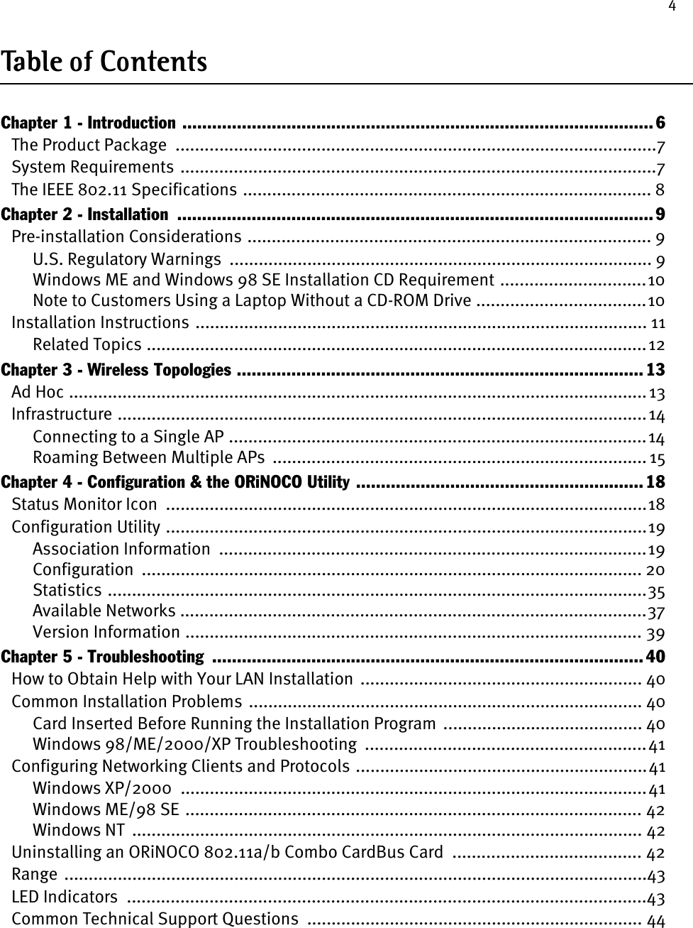 4Table of  Conten tsChapter 1 - Introduction ............................................................................................... 6The Product Package  ...................................................................................................7System Requirements  ..................................................................................................7The IEEE 802.11 Specifications .................................................................................... 8Chapter 2 - Installation  ................................................................................................ 9Pre-installation Considerations ................................................................................... 9U.S. Regulatory Warnings  ....................................................................................... 9Windows ME and Windows 98 SE Installation CD Requirement ..............................10Note to Customers Using a Laptop Without a CD-ROM Drive ...................................10Installation Instructions ............................................................................................. 11Related Topics .......................................................................................................12Chapter 3 - Wireless Topologies ..................................................................................13Ad Hoc ....................................................................................................................... 13Infrastructure .............................................................................................................14Connecting to a Single AP ......................................................................................14Roaming Between Multiple APs  ............................................................................. 15Chapter 4 - Configuration &amp; the ORiNOCO Utility .......................................................... 18Status Monitor Icon  ...................................................................................................18Configuration Utility ...................................................................................................19Association Information  ........................................................................................19Configuration  ....................................................................................................... 20Statistics ...............................................................................................................35Available Networks ................................................................................................37Version Information .............................................................................................. 39Chapter 5 - Troubleshooting  ....................................................................................... 40How to Obtain Help with Your LAN Installation  .......................................................... 40Common Installation Problems ................................................................................. 40Card Inserted Before Running the Installation Program  ......................................... 40Windows 98/ME/2000/XP Troubleshooting  ..........................................................41Configuring Networking Clients and Protocols ............................................................41Windows XP/2000  ................................................................................................41Windows ME/98 SE .............................................................................................. 42Windows NT  ......................................................................................................... 42Uninstalling an ORiNOCO 802.11a/b Combo CardBus Card  ....................................... 42Range  ........................................................................................................................43LED Indicators  ...........................................................................................................43Common Technical Support Questions  ..................................................................... 44