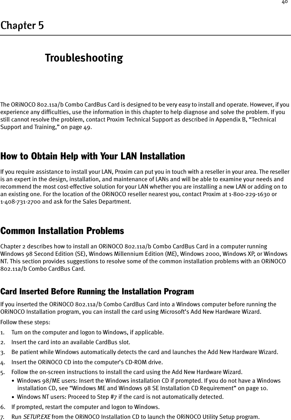 40Chapter 5TroubleshootingThe ORiNOCO 802.11a/b Combo CardBus Card is designed to be very easy to install and operate. However, if you experience any difficulties, use the information in this chapter to help diagnose and solve the problem. If you still cannot resolve the problem, contact Proxim Technical Support as described in Appendix B, “Technical Support and Training,” on page 49.How to Obtain Help with Your LAN InstallationIf you require assistance to install your LAN, Proxim can put you in touch with a reseller in your area. The reseller is an expert in the design, installation, and maintenance of LANs and will be able to examine your needs and recommend the most cost-effective solution for your LAN whether you are installing a new LAN or adding on to an existing one. For the location of the ORiNOCO reseller nearest you, contact Proxim at 1-800-229-1630 or 1-408-731-2700 and ask for the Sales Department.Common Installation ProblemsChapter 2 describes how to install an ORiNOCO 802.11a/b Combo CardBus Card in a computer running Windows 98 Second Edition (SE), Windows Millennium Edition (ME), Windows 2000, Windows XP, or Windows NT. This section provides suggestions to resolve some of the common installation problems with an ORiNOCO 802.11a/b Combo CardBus Card.Card Inserted Before Running the Installation ProgramIf you inserted the ORiNOCO 802.11a/b Combo CardBus Card into a Windows computer before running the ORiNOCO Installation program, you can install the card using Microsoft’s Add New Hardware Wizard.Follow these steps:1. Turn on the computer and logon to Windows, if applicable.2. Insert the card into an available CardBus slot.3. Be patient while Windows automatically detects the card and launches the Add New Hardware Wizard.4. Insert the ORiNOCO CD into the computer’s CD-ROM drive.5. Follow the on-screen instructions to install the card using the Add New Hardware Wizard.•  Windows 98/ME users: Insert the Windows installation CD if prompted. If you do not have a Windows installation CD, see “Windows ME and Windows 98 SE Installation CD Requirement” on page 10.•  Windows NT users: Proceed to Step #7 if the card is not automatically detected.6. If prompted, restart the computer and logon to Windows.7. Ru n SETUP.EXE from the ORiNOCO Installation CD to launch the ORiNOCO Utility Setup program.