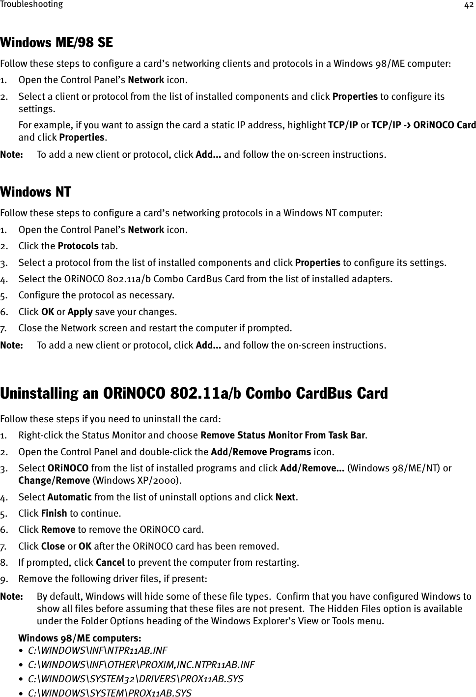 Troubleshooting 42Windows ME/98 SEFollow these steps to configure a card’s networking clients and protocols in a Windows 98/ME computer:1. Open the Control Panel’s Network icon.2. Select a client or protocol from the list of installed components and click Properties to configure its settings.For example, if you want to assign the card a static IP address, highlight TCP/IP    or TCP/IP -&gt; ORiNOCO Card and click Properties.Note: To add a new client or protocol, click Add... and follow the on-screen instructions.Windows NTFollow these steps to configure a card’s networking protocols in a Windows NT computer:1. Open the Control Panel’s Network icon.2. Click the Protocols tab.3. Select a protocol from the list of installed components and click Properties to configure its settings.4. Select the ORiNOCO 802.11a/b Combo CardBus Card from the list of installed adapters.5. Configure the protocol as necessary.6. Click OK or Apply save your changes.7. Close the Network screen and restart the computer if prompted.Note: To add a new client or protocol, click Add... and follow the on-screen instructions.Uninstalling an ORiNOCO 802.11a/b Combo CardBus CardFollow these steps if you need to uninstall the card:1. Right-click the Status Monitor and choose Remove Status Monitor From Task Bar.2. Open the Control Panel and double-click the Add/Remove Programs icon.3. Select ORiNOCO from the list of installed programs and click Add/Remove... (Windows 98/ME/NT) or Change/Remove (Windows XP/2000).4. Select Automatic from the list of uninstall options and click Next.5. Click Finish to continue.6. Click Remove to remove the ORiNOCO card.7. Cl ick  Close or OK after the ORiNOCO card has been removed.8. If prompted, click Cancel to prevent the computer from restarting.9. Remove the following driver files, if present:Note: By default, Windows will hide some of these file types.  Confirm that you have configured Windows to show all files before assuming that these files are not present.  The Hidden Files option is available under the Folder Options heading of the Windows Explorer’s View or Tools menu.Windows 98/ME computers:•  C:\WINDOWS\INF\NTPR11AB.INF•  C:\WINDOWS\INF\OTHER\PROXIM,INC.NTPR11AB.INF•  C:\WINDOWS\SYSTEM32\DRIVERS\PROX11AB.SYS•  C:\WINDOWS\SYSTEM\PROX11AB.SYS