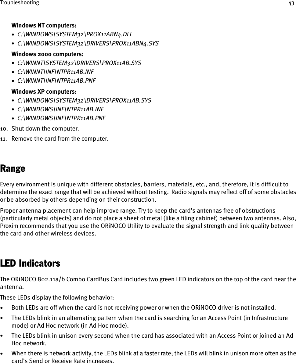 Troubleshooting 43Windows NT computers:•  C:\WINDOWS\SYSTEM32\PROX11ABN4.DLL•  C:\WINDOWS\SYSTEM32\DRIVERS\PROX11ABN4.SYSWindows 2000 computers:•  C:\WINNT\SYSTEM32\DRIVERS\PROX11AB.SYS•  C:\WINNT\INF\NTPR11AB.INF•  C:\WINNT\INF\NTPR11AB.PNFWindows XP computers:•  C:\WINDOWS\SYSTEM32\DRIVERS\PROX11AB.SYS•  C:\WINDOWS\INF\NTPR11AB.INF•  C:\WINDOWS\INF\NTPR11AB.PNF10. Shut down the computer.11. Remove the card from the computer.RangeEvery environment is unique with different obstacles, barriers, materials, etc., and, therefore, it is difficult to determine the exact range that will be achieved without testing.  Radio signals may reflect off of some obstacles or be absorbed by others depending on their construction.Proper antenna placement can help improve range. Try to keep the card’s antennas free of obstructions (particularly metal objects) and do not place a sheet of metal (like a filing cabinet) between two antennas. Also, Proxim recommends that you use the ORiNOCO Utility to evaluate the signal strength and link quality between the card and other wireless devices. LED IndicatorsThe ORiNOCO 802.11a/b Combo CardBus Card includes two green LED indicators on the top of the card near the antenna.These LEDs display the following behavior:•Both LEDs are off when the card is not receiving power or when the ORiNOCO driver is not installed.•The LEDs blink in an alternating pattern when the card is searching for an Access Point (in Infrastructure mode) or Ad Hoc network (in Ad Hoc mode).•The LEDs blink in unison every second when the card has associated with an Access Point or joined an Ad Hoc network.•When there is network activity, the LEDs blink at a faster rate; the LEDs will blink in unison more often as the card’s Send or Receive Rate increases.