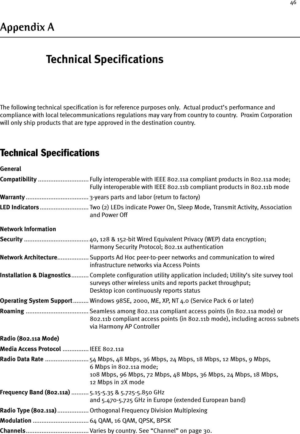 46Appendix A Technical SpecificationsThe following technical specification is for reference purposes only.  Actual product’s performance and compliance with local telecommunications regulations may vary from country to country.  Proxim Corporation will only ship products that are type approved in the destination country.Technical SpecificationsGeneralCompatibility ............................. Fully interoperable with IEEE 802.11a compliant products in 802.11a mode;Fully interoperable with IEEE 802.11b compliant products in 802.11b modeWarranty .................................... 3-years parts and labor (return to factory) LED Indicators............................ Two (2) LEDs indicate Power On, Sleep Mode, Transmit Activity, Associationand Power Off Network InformationSecurity ..................................... 40, 128 &amp; 152-bit Wired Equivalent Privacy (WEP) data encryption; Harmony Security Protocol; 802.1x authenticationNetwork Architecture.................. Supports Ad Hoc peer-to-peer networks and communication to wiredinfrastructure networks via Access Points Installation &amp; Diagnostics.......... Complete configuration utility application included; Utility’s site survey toolsurveys other wireless units and reports packet throughput; Desktop icon continuously reports statusOperating System Support......... Windows 98SE, 2000, ME, XP, NT 4.0 (Service Pack 6 or later)Roaming .................................... Seamless among 802.11a compliant access points (in 802.11a mode) or802.11b compliant access points (in 802.11b mode), including across subnetsvia Harmony AP ControllerRadio (802.11a Mode)Media Access Protocol ............... IEEE 802.11aRadio Data Rate ......................... 54 Mbps, 48 Mbps, 36 Mbps, 24 Mbps, 18 Mbps, 12 Mbps, 9 Mbps, 6 Mbps in 802.11a mode; 108 Mbps, 96 Mbps, 72 Mbps, 48 Mbps, 36 Mbps, 24 Mbps, 18 Mbps, 12 Mbps in 2X modeFrequency Band (802.11a) .......... 5.15-5.35 &amp; 5.725-5.850 GHzand 5.470-5.725 GHz in Europe (extended European band)Radio Type (802.11a).................. Orthogonal Frequency Division MultiplexingModulation ................................ 64 QAM, 16 QAM, QPSK, BPSKChannels.................................... Varies by country. See “Channel” on page 30.