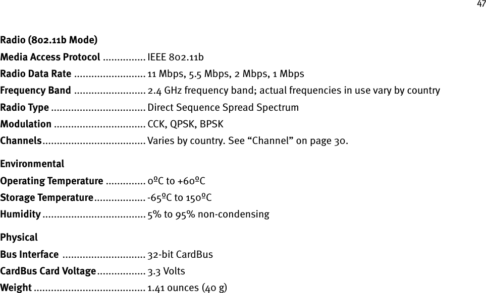 47Radio (802.11b Mode)Media Access Protocol ............... IEEE 802.11bRadio Data Rate ......................... 11 Mbps, 5.5 Mbps, 2 Mbps, 1 Mbps Frequency Band ......................... 2.4 GHz frequency band; actual frequencies in use vary by countryRadio Type ................................. Direct Sequence Spread SpectrumModulation ................................ CCK, QPSK, BPSKChannels.................................... Varies by country. See “Channel” on page 30.EnvironmentalOperating Temperature .............. 0ºC to +60ºCStorage Temperature.................. -65ºC to 150ºCHumidity .................................... 5% to 95% non-condensing PhysicalBus Interface  ............................. 32-bit CardBusCardBus Card Voltage ................. 3.3 VoltsWeight ....................................... 1.41 ounces (40 g) 