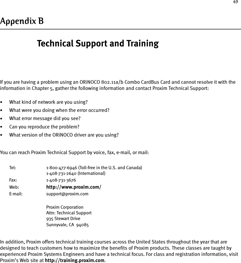 49Appendix BTechnical Support and TrainingIf you are having a problem using an ORiNOCO 802.11a/b Combo CardBus Card and cannot resolve it with the information in Chapter 5, gather the following information and contact Proxim Technical Support:•What kind of network are you using?•What were you doing when the error occurred?•What error message did you see?•Can you reproduce the problem?•What version of the ORiNOCO driver are you using?You can reach Proxim Technical Support by voice, fax, e-mail, or mail:Tel: 1-800-477-6946 (Toll-free in the U.S. and Canada)1-408-731-2640 (International)Fax: 1-408-731-3676Web: http://www.proxim.com/E-mail: support@proxim.comProxim CorporationAttn: Technical Support935 Stewart DriveSunnyvale, CA  94085In addition, Proxim offers technical training courses across the United States throughout the year that are designed to teach customers how to maximize the benefits of Proxim products. These classes are taught by experienced Proxim Systems Engineers and have a technical focus. For class and registration information, visit Proxim’s Web site at http://training.proxim.com.