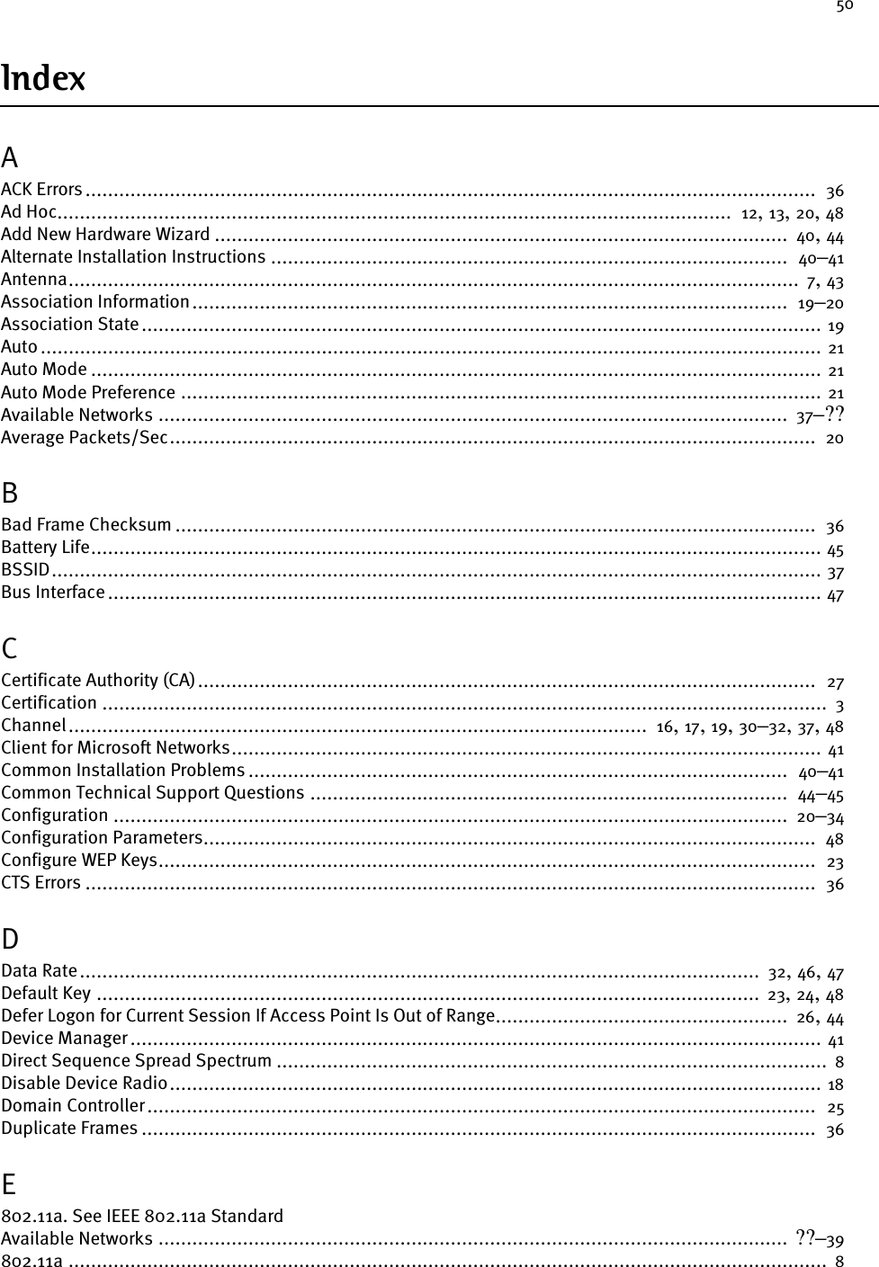 50IndexAACK Errors ..................................................................................................................................  36Ad Hoc........................................................................................................................  12, 13, 20, 48Add New Hardware Wizard ......................................................................................................  40, 44Alternate Installation Instructions ............................................................................................  40–41Antenna..................................................................................................................................  7, 43Association Information..........................................................................................................  19–20Association State......................................................................................................................... 19Auto ........................................................................................................................................... 21Auto Mode .................................................................................................................................. 21Auto Mode Preference .................................................................................................................. 21Available Networks ................................................................................................................  37–??Average Packets/Sec...................................................................................................................  20BBad Frame Checksum ..................................................................................................................  36Battery Life.................................................................................................................................. 45BSSID......................................................................................................................................... 37Bus Interface............................................................................................................................... 47CCertificate Authority (CA)..............................................................................................................  27Certification .................................................................................................................................  3Channel.......................................................................................................  16, 17, 19, 30–32, 37, 48Client for Microsoft Networks......................................................................................................... 41Common Installation Problems ................................................................................................  40–41Common Technical Support Questions .....................................................................................  44–45Configuration ........................................................................................................................  20–34Configuration Parameters.............................................................................................................  48Configure WEP Keys.....................................................................................................................  23CTS Errors ..................................................................................................................................  36DData Rate.........................................................................................................................  32, 46, 47Default Key ...................................................................................................................... 23, 24, 48Defer Logon for Current Session If Access Point Is Out of Range....................................................  26, 44Device Manager ........................................................................................................................... 41Direct Sequence Spread Spectrum .................................................................................................. 8Disable Device Radio.................................................................................................................... 18Domain Controller.......................................................................................................................  25Duplicate Frames ........................................................................................................................  36E802.11a. See IEEE 802.11a StandardAvailable Networks ................................................................................................................ ??–39802.11a .......................................................................................................................................  8
