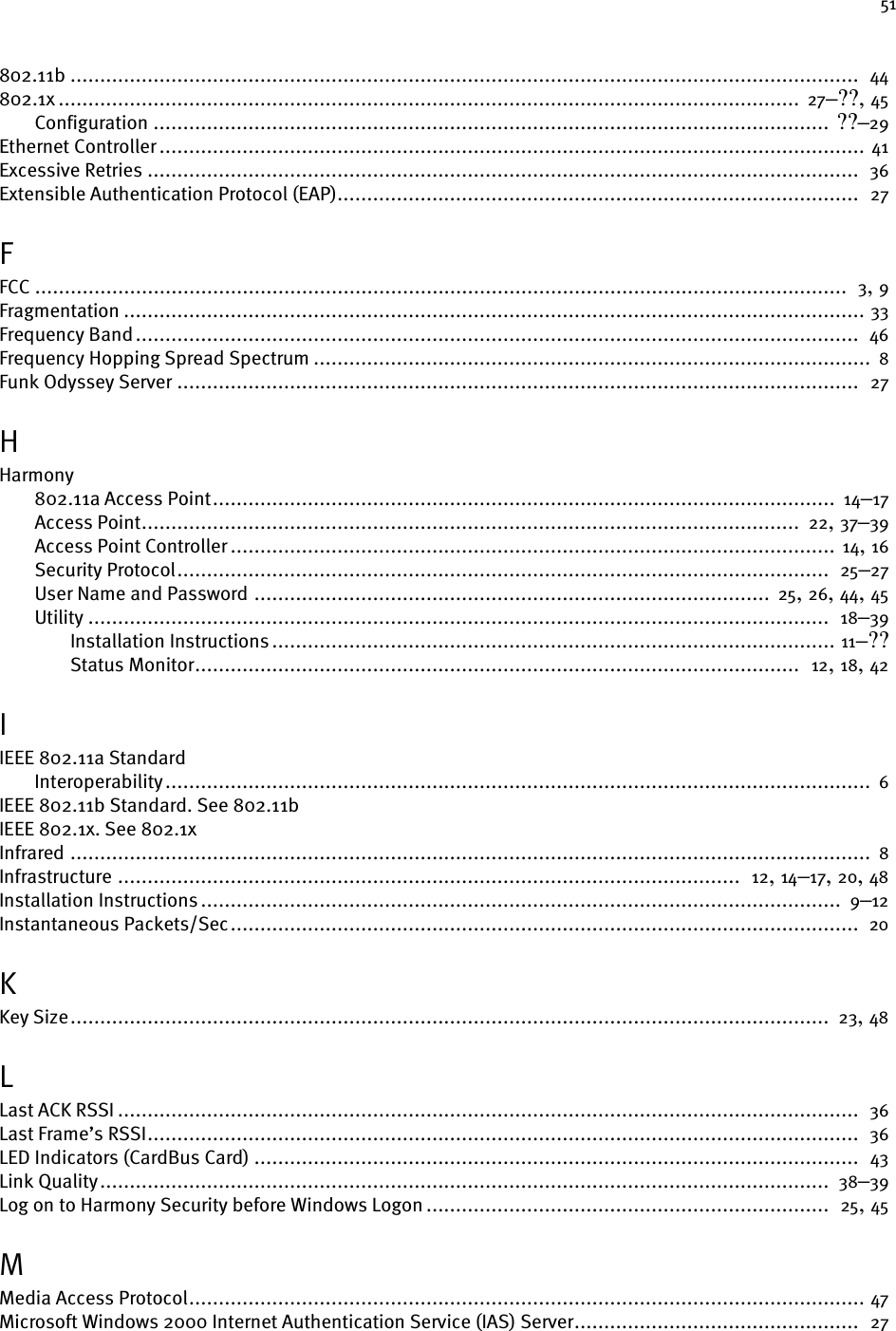 51802.11b .....................................................................................................................................  44802.1x ............................................................................................................................. 27–??, 45Configuration .................................................................................................................. ??–29Ethernet Controller ....................................................................................................................... 41Excessive Retries ........................................................................................................................  36Extensible Authentication Protocol (EAP)........................................................................................  27FFCC .........................................................................................................................................  3, 9Fragmentation ............................................................................................................................. 33Frequency Band..........................................................................................................................  46Frequency Hopping Spread Spectrum ..............................................................................................  8Funk Odyssey Server ...................................................................................................................  27HHarmony802.11a Access Point.........................................................................................................  14–17Access Point...............................................................................................................  22, 37–39Access Point Controller ...................................................................................................... 14, 16Security Protocol..............................................................................................................  25–27User Name and Password ....................................................................................... 25, 26, 44, 45Utility .............................................................................................................................  18–39Installation Instructions ............................................................................................... 11–??Status Monitor......................................................................................................  12, 18, 42IIEEE 802.11a StandardInteroperability....................................................................................................................... 6IEEE 802.11b Standard. See 802.11bIEEE 802.1x. See 802.1xInfrared ....................................................................................................................................... 8Infrastructure .........................................................................................................  12, 14–17, 20, 48Installation Instructions ............................................................................................................  9–12Instantaneous Packets/Sec..........................................................................................................  20KKey Size................................................................................................................................ 23, 48LLast ACK RSSI .............................................................................................................................  36Last Frame’s RSSI........................................................................................................................  36LED Indicators (CardBus Card) ......................................................................................................  43Link Quality...........................................................................................................................  38–39Log on to Harmony Security before Windows Logon ....................................................................  25, 45MMedia Access Protocol.................................................................................................................. 47Microsoft Windows 2000 Internet Authentication Service (IAS) Server................................................  27