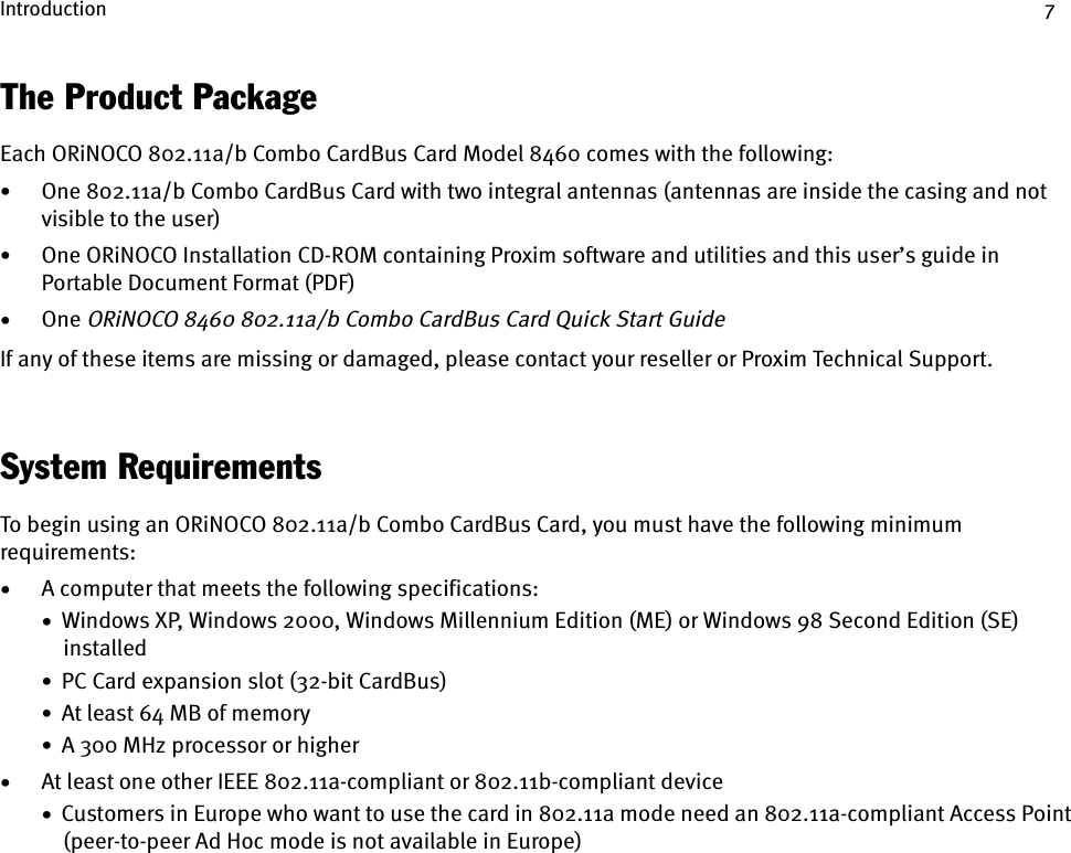 Introduction 7The Product PackageEach ORiNOCO 802.11a/b Combo CardBus Card Model 8460 comes with the following:•One 802.11a/b Combo CardBus Card with two integral antennas (antennas are inside the casing and not visible to the user)•One ORiNOCO Installation CD-ROM containing Proxim software and utilities and this user’s guide in Portable Document Format (PDF)•One ORiNOCO 8460 802.11a/b Combo CardBus Card Quick Start GuideIf any of these items are missing or damaged, please contact your reseller or Proxim Technical Support.System RequirementsTo begin using an ORiNOCO 802.11a/b Combo CardBus Card, you must have the following minimum requirements:•A computer that meets the following specifications:•  Windows XP, Windows 2000, Windows Millennium Edition (ME) or Windows 98 Second Edition (SE) installed•  PC Card expansion slot (32-bit CardBus)•  At least 64 MB of memory•  A 300 MHz processor or higher•At least one other IEEE 802.11a-compliant or 802.11b-compliant device•  Customers in Europe who want to use the card in 802.11a mode need an 802.11a-compliant Access Point (peer-to-peer Ad Hoc mode is not available in Europe)