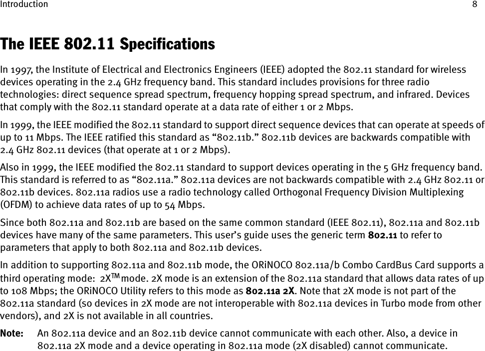 Introduction 8The IEEE 802.11 SpecificationsIn 1997, the Institute of Electrical and Electronics Engineers (IEEE) adopted the 802.11 standard for wireless devices operating in the 2.4 GHz frequency band. This standard includes provisions for three radio technologies: direct sequence spread spectrum, frequency hopping spread spectrum, and infrared. Devices that comply with the 802.11 standard operate at a data rate of either 1 or 2 Mbps.In 1999, the IEEE modified the 802.11 standard to support direct sequence devices that can operate at speeds of up to 11 Mbps. The IEEE ratified this standard as “802.11b.” 802.11b devices are backwards compatible with 2.4 GHz 802.11 devices (that operate at 1 or 2 Mbps).Also in 1999, the IEEE modified the 802.11 standard to support devices operating in the 5 GHz frequency band. This standard is referred to as “802.11a.” 802.11a devices are not backwards compatible with 2.4 GHz 802.11 or 802.11b devices. 802.11a radios use a radio technology called Orthogonal Frequency Division Multiplexing (OFDM) to achieve data rates of up to 54 Mbps.Since both 802.11a and 802.11b are based on the same common standard (IEEE 802.11), 802.11a and 802.11b devices have many of the same parameters. This user’s guide uses the generic term 802.11 to refer to parameters that apply to both 802.11a and 802.11b devices.In addition to supporting 802.11a and 802.11b mode, the ORiNOCO 802.11a/b Combo CardBus Card supports a third operating mode:  2XTM mode. 2X mode is an extension of the 802.11a standard that allows data rates of up to 108 Mbps; the ORiNOCO Utility refers to this mode as 802.11a 2X. Note that 2X mode is not part of the 802.11a standard (so devices in 2X mode are not interoperable with 802.11a devices in Turbo mode from other vendors), and 2X is not available in all countries. Note: An 802.11a device and an 802.11b device cannot communicate with each other. Also, a device in 802.11a 2X mode and a device operating in 802.11a mode (2X disabled) cannot communicate.