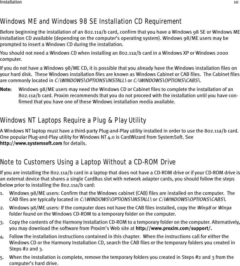 Installation 10Windows ME and Windows 98 SE Installation CD RequirementBefore beginning the installation of an 802.11a/b card, confirm that you have a Windows 98 SE or Windows ME installation CD available (depending on the computer’s operating system). Windows 98/ME users may be prompted to insert a Windows CD during the installation.You should not need a Windows CD when installing an 802.11a/b card in a Windows XP or Windows 2000 computer. If you do not have a Windows 98/ME CD, it is possible that you already have the Windows installation files on your hard disk.  These Windows installation files are known as Windows Cabinet or CAB files.  The Cabinet files are commonly located in C:\WINDOWS\OPTIONS\INSTALL\ or C:\WINDOWS\OPTIONS\CABS\.Note: Windows 98/ME users may need the Windows CD or Cabinet files to complete the installation of an 802.11a/b card. Proxim recommends that you do not proceed with the installation until you have con-firmed that you have one of these Windows installation media available.Windows NT Laptops Require a Plug &amp; Play UtilityA Windows NT laptop must have a third-party Plug-and-Play utility installed in order to use the 802.11a/b card. One popular Plug-and-Play utility for Windows NT 4.0 is CardWizard from SystemSoft. See http://www.systemsoft.com for details.Note to Customers Using a Laptop Without a CD-ROM DriveIf you are installing the 802.11a/b card in a laptop that does not have a CD-ROM drive or if your CD-ROM drive is an external device that shares a single CardBus slot with network adapter cards, you should follow the steps below prior to installing the 802.11a/b card:1. Windows 98/ME users: Confirm that the Windows cabinet (CAB) files are installed on the computer.  The CAB files are typically located in C:\WINDOWS\OPTIONS\INSTALL\ or C:\WINDOWS\OPTIONS\CABS\.2. Windows 98/ME users: If the computer does not have the CAB files installed, copy the Win98 or Win9x folder found on the Windows CD-ROM to a temporary folder on the computer.3. Copy the contents of the Harmony Installation CD-ROM to a temporary folder on the computer. Alternatively, you may download the software from Proxim’s Web site at http://www.proxim.com/support/.4. Follow the installation instructions contained in this chapter.  When the instructions call for either the Windows CD or the Harmony Installation CD, search the CAB files or the temporary folders you created in Steps #2 and 3.5. When the installation is complete, remove the temporary folders you created in Steps #2 and 3 from the computer’s hard drive.