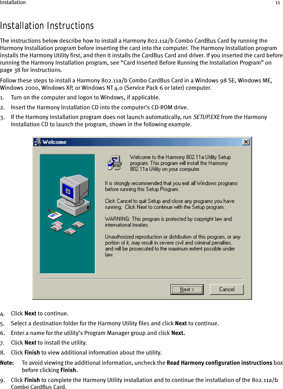 Installation 11Installation InstructionsThe instructions below describe how to install a Harmony 802.11a/b Combo CardBus Card by running the Harmony Installation program before inserting the card into the computer. The Harmony Installation program installs the Harmony Utility first, and then it installs the CardBus Card and driver. If you inserted the card before running the Harmony Installation program, see “Card Inserted Before Running the Installation Program” on page 38 for instructions.Follow these steps to install a Harmony 802.11a/b Combo CardBus Card in a Windows 98 SE, Windows ME, Windows 2000, Windows XP, or Windows NT 4.0 (Service Pack 6 or later) computer.1. Turn on the computer and logon to Windows, if applicable.2. Insert the Harmony Installation CD into the computer’s CD-ROM drive.3. If the Harmony Installation program does not launch automatically, run SETUP.EXE from the Harmony Installation CD to launch the program, shown in the following example.4. Click Next to continue.5. Select a destination folder for the Harmony Utility files and click Next to continue.6. Enter a name for the utility’s Program Manager group and click Next.7. Cl ick  Next to install the utility.8. Click Finish to view additional information about the utility.Note: To avoid viewing the additional information, uncheck the Read    Harmony configuration instructions box before clicking Finish.9. Click Finish to complete the Harmony Utility installation and to continue the installation of the 802.11a/b Combo CardBus Card.