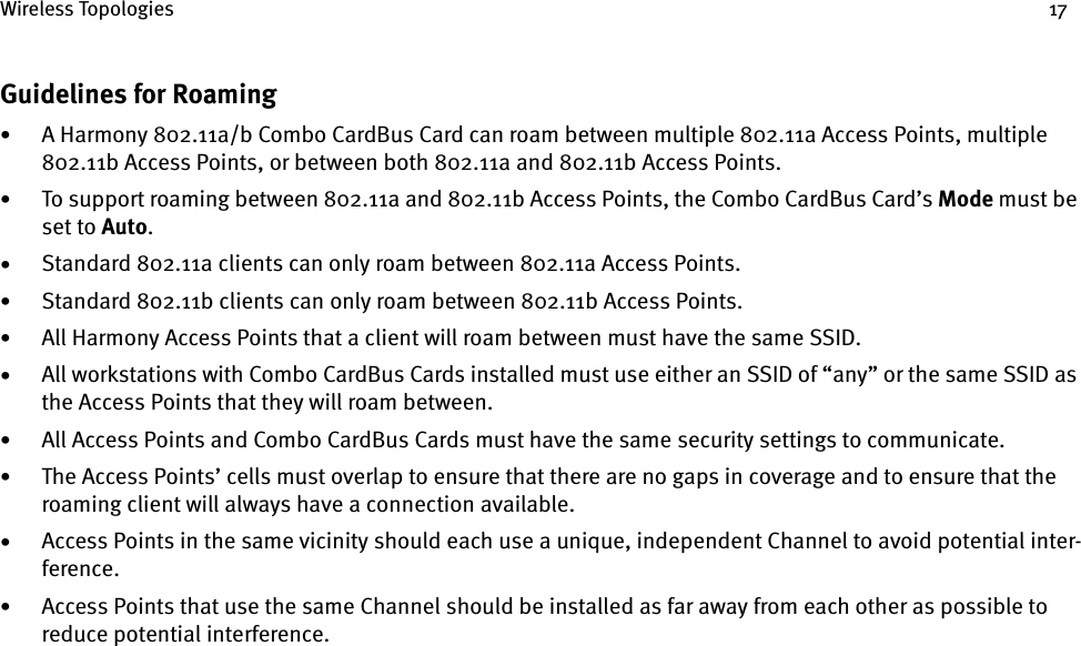 Wireless Topologies 17Guidelines for Roaming•A Harmony 802.11a/b Combo CardBus Card can roam between multiple 802.11a Access Points, multiple 802.11b Access Points, or between both 802.11a and 802.11b Access Points.•To support roaming between 802.11a and 802.11b Access Points, the Combo CardBus Card’s Mode must be set to Auto.•Standard 802.11a clients can only roam between 802.11a Access Points.•Standard 802.11b clients can only roam between 802.11b Access Points.•All Harmony Access Points that a client will roam between must have the same SSID.•All workstations with Combo CardBus Cards installed must use either an SSID of “any” or the same SSID as the Access Points that they will roam between.•All Access Points and Combo CardBus Cards must have the same security settings to communicate.•The Access Points’ cells must overlap to ensure that there are no gaps in coverage and to ensure that the roaming client will always have a connection available.•Access Points in the same vicinity should each use a unique, independent Channel to avoid potential inter-ference.•Access Points that use the same Channel should be installed as far away from each other as possible to reduce potential interference.