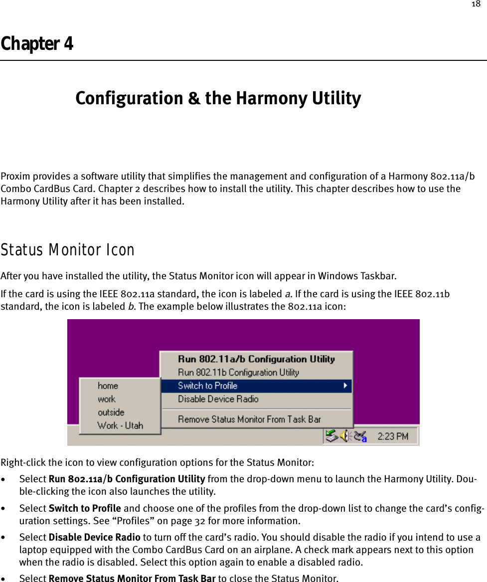 18Chapter 4 Configuration &amp; the Harmony UtilityProxim provides a software utility that simplifies the management and configuration of a Harmony 802.11a/b Combo CardBus Card. Chapter 2 describes how to install the utility. This chapter describes how to use the Harmony Utility after it has been installed.Status Monitor IconAfter you have installed the utility, the Status Monitor icon will appear in Windows Taskbar.If the card is using the IEEE 802.11a standard, the icon is labeled a. If the card is using the IEEE 802.11b standard, the icon is labeled b. The example below illustrates the 802.11a icon:Right-click the icon to view configuration options for the Status Monitor:•Select Run 802.11a/b Configuration Utility from the drop-down menu to launch the Harmony Utility. Dou-ble-clicking the icon also launches the utility.•Select Switch to Profile and choose one of the profiles from the drop-down list to change the card’s config-uration settings. See “Profiles” on page 32 for more information.•Select Disable Device Radio to turn off the card’s radio. You should disable the radio if you intend to use a laptop equipped with the Combo CardBus Card on an airplane. A check mark appears next to this option when the radio is disabled. Select this option again to enable a disabled radio.•Select Remove Status Monitor From Task Bar to close the Status Monitor.