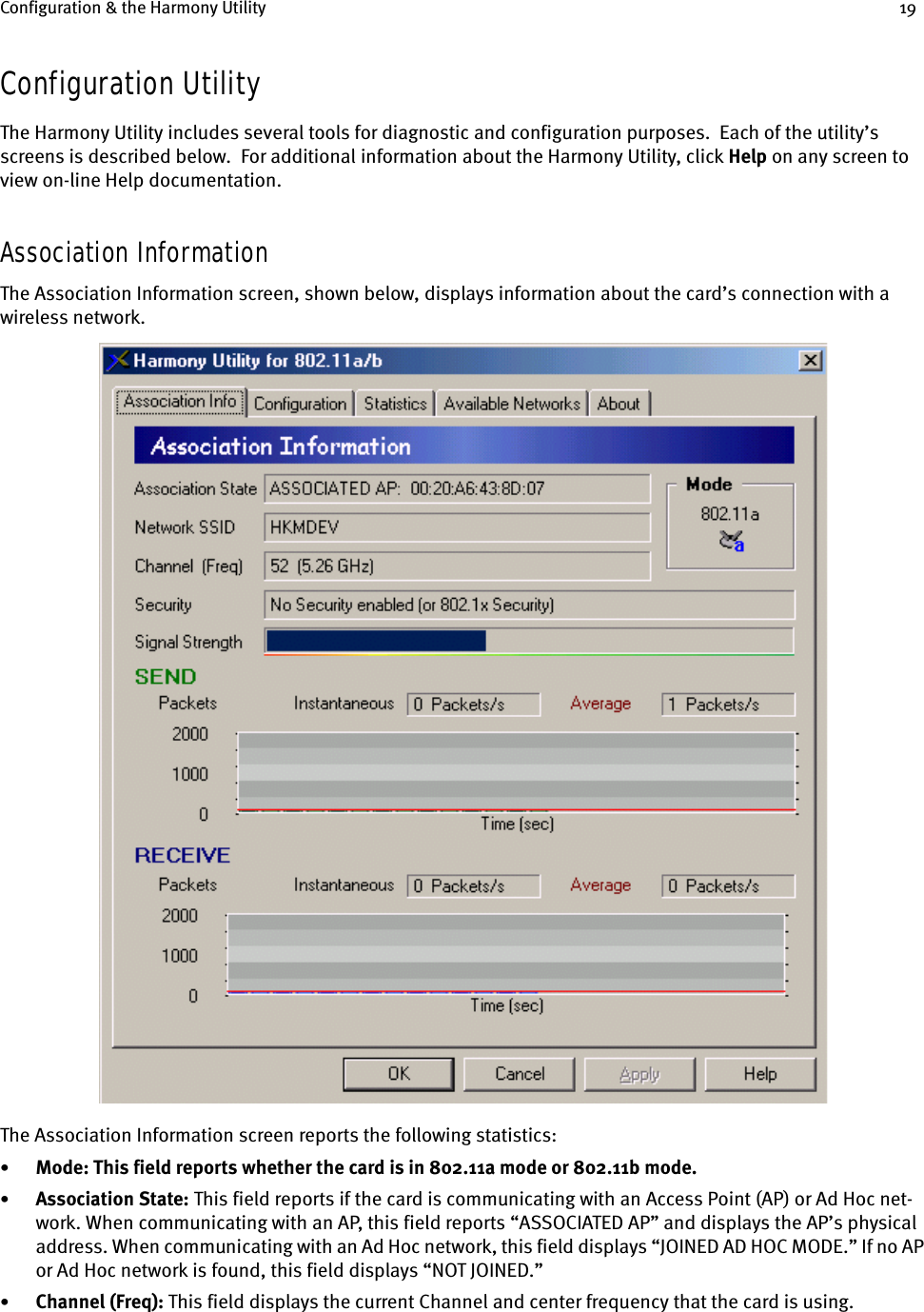 Configuration &amp; the Harmony Utility 19Configuration UtilityThe Harmony Utility includes several tools for diagnostic and configuration purposes.  Each of the utility’s screens is described below.  For additional information about the Harmony Utility, click Help on any screen to view on-line Help documentation.Association InformationThe Association Information screen, shown below, displays information about the card’s connection with a wireless network.The Association Information screen reports the following statistics:•Mode: This field reports whether the card is in 802.11a mode or 802.11b mode.•Association State: This field reports if the card is communicating with an Access Point (AP) or Ad Hoc net-work. When communicating with an AP, this field reports “ASSOCIATED AP” and displays the AP’s physical address. When communicating with an Ad Hoc network, this field displays “JOINED AD HOC MODE.” If no AP or Ad Hoc network is found, this field displays “NOT JOINED.”•Channel (Freq): This field displays the current Channel and center frequency that the card is using. 