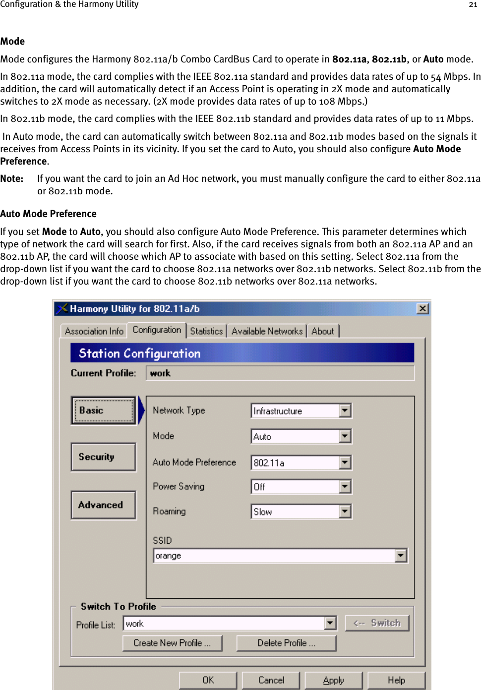 Configuration &amp; the Harmony Utility 21ModeMode configures the Harmony 802.11a/b Combo CardBus Card to operate in 802.11a, 802.11b, or Auto mode. In 802.11a mode, the card complies with the IEEE 802.11a standard and provides data rates of up to 54 Mbps. In addition, the card will automatically detect if an Access Point is operating in 2X mode and automatically switches to 2X mode as necessary. (2X mode provides data rates of up to 108 Mbps.)In 802.11b mode, the card complies with the IEEE 802.11b standard and provides data rates of up to 11 Mbps. In Auto mode, the card can automatically switch between 802.11a and 802.11b modes based on the signals it receives from Access Points in its vicinity. If you set the card to Auto, you should also configure Auto Mode Preference.Note: If you want the card to join an Ad Hoc network, you must manually configure the card to either 802.11a or 802.11b mode.Auto Mode PreferenceIf you set Mode to Auto, you should also configure Auto Mode Preference. This parameter determines which type of network the card will search for first. Also, if the card receives signals from both an 802.11a AP and an 802.11b AP, the card will choose which AP to associate with based on this setting. Select 802.11a from the drop-down list if you want the card to choose 802.11a networks over 802.11b networks. Select 802.11b from the drop-down list if you want the card to choose 802.11b networks over 802.11a networks.