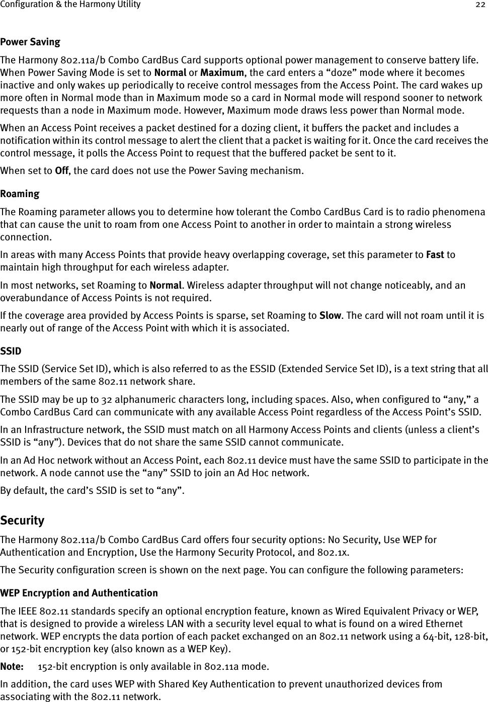 Configuration &amp; the Harmony Utility 22Power SavingThe Harmony 802.11a/b Combo CardBus Card supports optional power management to conserve battery life. When Power Saving Mode is set to Normal or Maximum, the card enters a “doze” mode where it becomes inactive and only wakes up periodically to receive control messages from the Access Point. The card wakes up more often in Normal mode than in Maximum mode so a card in Normal mode will respond sooner to network requests than a node in Maximum mode. However, Maximum mode draws less power than Normal mode.When an Access Point receives a packet destined for a dozing client, it buffers the packet and includes a notification within its control message to alert the client that a packet is waiting for it. Once the card receives the control message, it polls the Access Point to request that the buffered packet be sent to it.When set to Off, the card does not use the Power Saving mechanism.RoamingThe Roaming parameter allows you to determine how tolerant the Combo CardBus Card is to radio phenomena that can cause the unit to roam from one Access Point to another in order to maintain a strong wireless connection.In areas with many Access Points that provide heavy overlapping coverage, set this parameter to Fast to maintain high throughput for each wireless adapter. In most networks, set Roaming to Normal. Wireless adapter throughput will not change noticeably, and an overabundance of Access Points is not required.If the coverage area provided by Access Points is sparse, set Roaming to Slow. The card will not roam until it is nearly out of range of the Access Point with which it is associated.SSIDThe SSID (Service Set ID), which is also referred to as the ESSID (Extended Service Set ID), is a text string that all members of the same 802.11 network share.The SSID may be up to 32 alphanumeric characters long, including spaces. Also, when configured to “any,” a Combo CardBus Card can communicate with any available Access Point regardless of the Access Point’s SSID.In an Infrastructure network, the SSID must match on all Harmony Access Points and clients (unless a client’s SSID is “any”). Devices that do not share the same SSID cannot communicate.In an Ad Hoc network without an Access Point, each 802.11 device must have the same SSID to participate in the network. A node cannot use the “any” SSID to join an Ad Hoc network.By default, the card’s SSID is set to “any”.SecurityThe Harmony 802.11a/b Combo CardBus Card offers four security options: No Security, Use WEP for Authentication and Encryption, Use the Harmony Security Protocol, and 802.1x. The Security configuration screen is shown on the next page. You can configure the following parameters:WEP Encryption and AuthenticationThe IEEE 802.11 standards specify an optional encryption feature, known as Wired Equivalent Privacy or WEP, that is designed to provide a wireless LAN with a security level equal to what is found on a wired Ethernet network. WEP encrypts the data portion of each packet exchanged on an 802.11 network using a 64-bit, 128-bit, or 152-bit encryption key (also known as a WEP Key). Note: 152-bit encryption is only available in 802.11a mode.In addition, the card uses WEP with Shared Key Authentication to prevent unauthorized devices from associating with the 802.11 network.