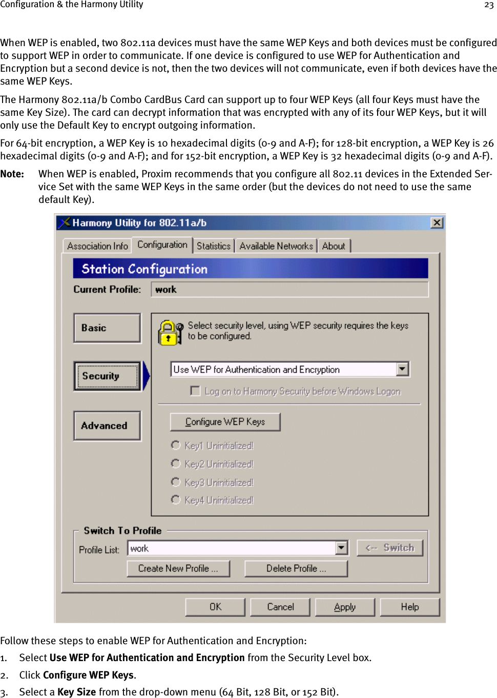 Configuration &amp; the Harmony Utility 23When WEP is enabled, two 802.11a devices must have the same WEP Keys and both devices must be configured to support WEP in order to communicate. If one device is configured to use WEP for Authentication and Encryption but a second device is not, then the two devices will not communicate, even if both devices have the same WEP Keys.The Harmony 802.11a/b Combo CardBus Card can support up to four WEP Keys (all four Keys must have the same Key Size). The card can decrypt information that was encrypted with any of its four WEP Keys, but it will only use the Default Key to encrypt outgoing information.For 64-bit encryption, a WEP Key is 10 hexadecimal digits (0-9 and A-F); for 128-bit encryption, a WEP Key is 26 hexadecimal digits (0-9 and A-F); and for 152-bit encryption, a WEP Key is 32 hexadecimal digits (0-9 and A-F).Note: When WEP is enabled, Proxim recommends that you configure all 802.11 devices in the Extended Ser-vice Set with the same WEP Keys in the same order (but the devices do not need to use the same default Key).Follow these steps to enable WEP for Authentication and Encryption:1. Select Use WEP for Authentication and Encryption from the Security Level box.2. Click Configure WEP Keys.3. Select a Key Size    from the drop-down menu (64 Bit, 128 Bit, or 152 Bit).