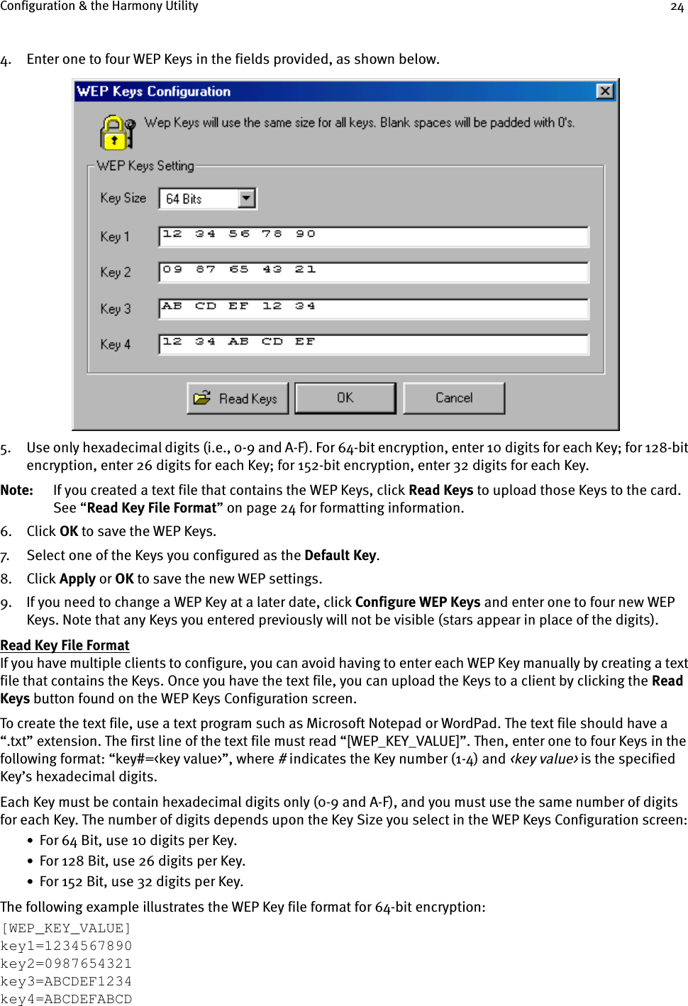 Configuration &amp; the Harmony Utility 244. Enter one to four WEP Keys in the fields provided, as shown below.5. Use only hexadecimal digits (i.e., 0-9 and A-F). For 64-bit encryption, enter 10 digits for each Key; for 128-bit encryption, enter 26 digits for each Key; for 152-bit encryption, enter 32 digits for each Key.Note: If you created a text file that contains the WEP Keys, click Read Keys to upload those Keys to the card. See “Read Key File Format” on page 24 for formatting information.6. Click OK to save the WEP Keys.7. Select one of the Keys you configured as the Default Key.8. Click Apply or OK to save the new WEP settings.9. If you need to change a WEP Key at a later date, click Configure WEP Keys and enter one to four new WEP Keys. Note that any Keys you entered previously will not be visible (stars appear in place of the digits).Read Key File FormatIf you have multiple clients to configure, you can avoid having to enter each WEP Key manually by creating a text file that contains the Keys. Once you have the text file, you can upload the Keys to a client by clicking the Read Keys button found on the WEP Keys Configuration screen.To create the text file, use a text program such as Microsoft Notepad or WordPad. The text file should have a “.txt” extension. The first line of the text file must read “[WEP_KEY_VALUE]”. Then, enter one to four Keys in the following format: “key#=&lt;key value&gt;”, where # indicates the Key number (1-4) and &lt;key value&gt; is the specified Key’s hexadecimal digits. Each Key must be contain hexadecimal digits only (0-9 and A-F), and you must use the same number of digits for each Key. The number of digits depends upon the Key Size you select in the WEP Keys Configuration screen:•  For 64 Bit, use 10 digits per Key.•  For 128 Bit, use 26 digits per Key.•  For 152 Bit, use 32 digits per Key.The following example illustrates the WEP Key file format for 64-bit encryption:[WEP_KEY_VALUE]key1=1234567890key2=0987654321key3=ABCDEF1234key4=ABCDEFABCD