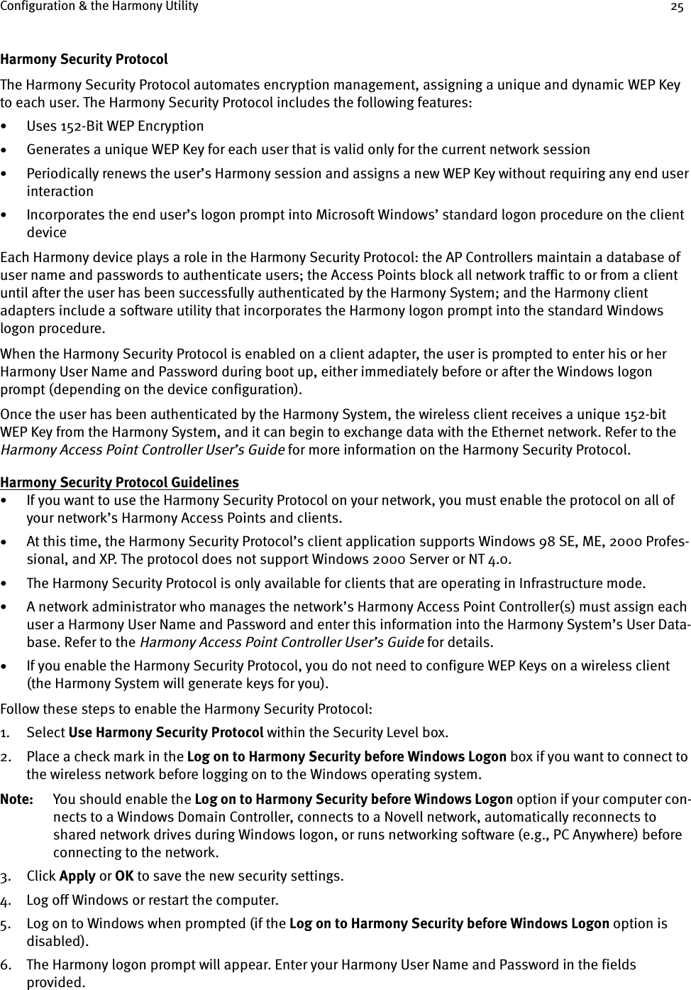 Configuration &amp; the Harmony Utility 25Harmony Security ProtocolThe Harmony Security Protocol automates encryption management, assigning a unique and dynamic WEP Key to each user. The Harmony Security Protocol includes the following features:•Uses 152-Bit WEP Encryption•Generates a unique WEP Key for each user that is valid only for the current network session•Periodically renews the user’s Harmony session and assigns a new WEP Key without requiring any end user interaction•Incorporates the end user’s logon prompt into Microsoft Windows’ standard logon procedure on the client deviceEach Harmony device plays a role in the Harmony Security Protocol: the AP Controllers maintain a database of user name and passwords to authenticate users; the Access Points block all network traffic to or from a client until after the user has been successfully authenticated by the Harmony System; and the Harmony client adapters include a software utility that incorporates the Harmony logon prompt into the standard Windows logon procedure.When the Harmony Security Protocol is enabled on a client adapter, the user is prompted to enter his or her Harmony User Name and Password during boot up, either immediately before or after the Windows logon prompt (depending on the device configuration).Once the user has been authenticated by the Harmony System, the wireless client receives a unique 152-bit WEP Key from the Harmony System, and it can begin to exchange data with the Ethernet network. Refer to the Harmony Access Point Controller User’s Guide for more information on the Harmony Security Protocol.Harmony Security Protocol Guidelines•If you want to use the Harmony Security Protocol on your network, you must enable the protocol on all of your network’s Harmony Access Points and clients.•At this time, the Harmony Security Protocol’s client application supports Windows 98 SE, ME, 2000 Profes-sional, and XP. The protocol does not support Windows 2000 Server or NT 4.0. •The Harmony Security Protocol is only available for clients that are operating in Infrastructure mode.•A network administrator who manages the network’s Harmony Access Point Controller(s) must assign each user a Harmony User Name and Password and enter this information into the Harmony System’s User Data-base. Refer to the Harmony Access Point Controller User’s Guide for details.•If you enable the Harmony Security Protocol, you do not need to configure WEP Keys on a wireless client (the Harmony System will generate keys for you). Follow these steps to enable the Harmony Security Protocol:1. Select Use Harmony Security Protocol within the Security Level box.2. Place a check mark in the Log on to Harmony Security before Windows Logon box if you want to connect to the wireless network before logging on to the Windows operating system.Note: You should enable the Log on to Harmony Security before Windows Logon option if your computer con-nects to a Windows Domain Controller, connects to a Novell network, automatically reconnects to shared network drives during Windows logon, or runs networking software (e.g., PC Anywhere) before connecting to the network.3. Click Apply or OK to save the new security settings.4. Log off Windows or restart the computer.5. Log on to Windows when prompted (if the Log on to Harmony Security before Windows Logon option is disabled).6. The Harmony logon prompt will appear. Enter your Harmony User Name and Password in the fields provided.