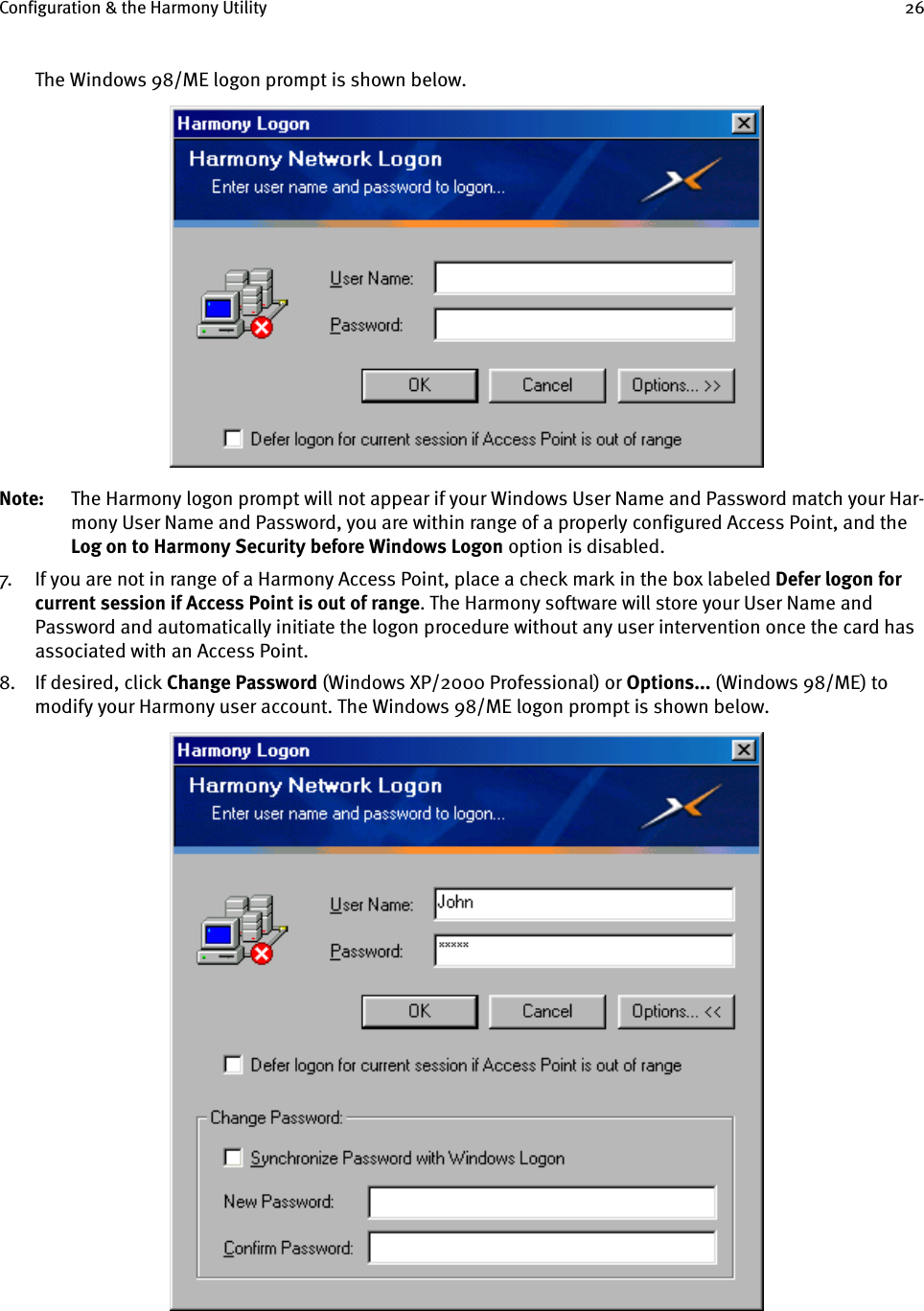 Configuration &amp; the Harmony Utility 26The Windows 98/ME logon prompt is shown below.Note: The Harmony logon prompt will not appear if your Windows User Name and Password match your Har-mony User Name and Password, you are within range of a properly configured Access Point, and the Log on to Harmony Security before Windows Logon option is disabled.7. If you are not in range of a Harmony Access Point, place a check mark in the box labeled Defer logon for current session if Access Point is out of range. The Harmony software will store your User Name and Password and automatically initiate the logon procedure without any user intervention once the card has associated with an Access Point.8. If desired, click Change Password (Windows XP/2000 Professional) or Options... (Windows 98/ME) to modify your Harmony user account. The Windows 98/ME logon prompt is shown below.