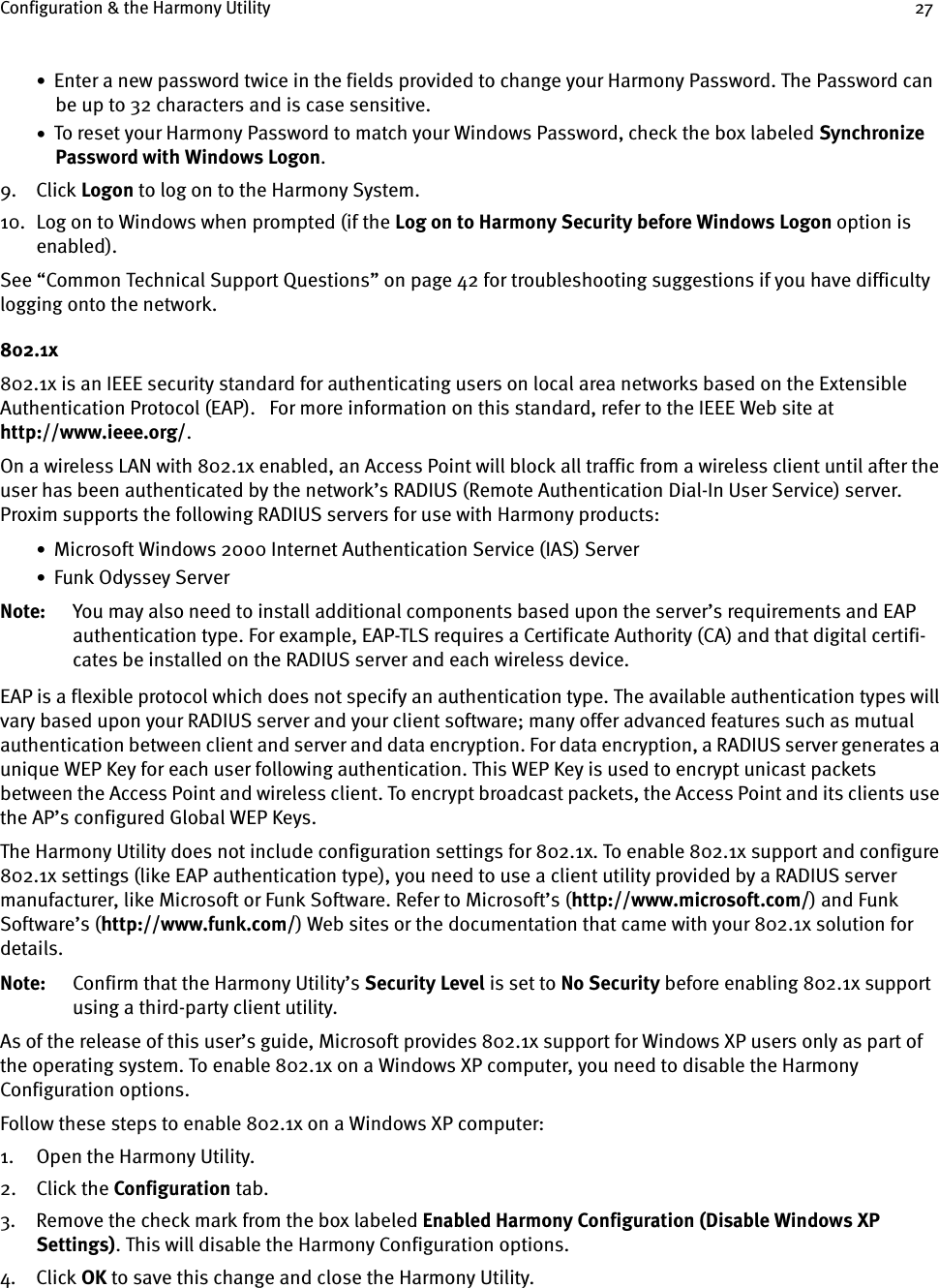 Configuration &amp; the Harmony Utility 27•  Enter a new password twice in the fields provided to change your Harmony Password. The Password can be up to 32 characters and is case sensitive.•  To reset your Harmony Password to match your Windows Password, check the box labeled Synchronize Password with Windows Logon.9. Click Logon to log on to the Harmony System.10. Log on to Windows when prompted (if the Log on to Harmony Security before Windows Logon option is enabled).See “Common Technical Support Questions” on page 42 for troubleshooting suggestions if you have difficulty logging onto the network.802.1x802.1x is an IEEE security standard for authenticating users on local area networks based on the Extensible Authentication Protocol (EAP).   For more information on this standard, refer to the IEEE Web site at http://www.ieee.org/.On a wireless LAN with 802.1x enabled, an Access Point will block all traffic from a wireless client until after the user has been authenticated by the network’s RADIUS (Remote Authentication Dial-In User Service) server. Proxim supports the following RADIUS servers for use with Harmony products:•  Microsoft Windows 2000 Internet Authentication Service (IAS) Server•  Funk Odyssey ServerNote: You may also need to install additional components based upon the server’s requirements and EAP authentication type. For example, EAP-TLS requires a Certificate Authority (CA) and that digital certifi-cates be installed on the RADIUS server and each wireless device.EAP is a flexible protocol which does not specify an authentication type. The available authentication types will vary based upon your RADIUS server and your client software; many offer advanced features such as mutual authentication between client and server and data encryption. For data encryption, a RADIUS server generates a unique WEP Key for each user following authentication. This WEP Key is used to encrypt unicast packets between the Access Point and wireless client. To encrypt broadcast packets, the Access Point and its clients use the AP’s configured Global WEP Keys.The Harmony Utility does not include configuration settings for 802.1x. To enable 802.1x support and configure 802.1x settings (like EAP authentication type), you need to use a client utility provided by a RADIUS server manufacturer, like Microsoft or Funk Software. Refer to Microsoft’s (http://www.microsoft.com/) and Funk Software’s (http://www.funk.com/) Web sites or the documentation that came with your 802.1x solution for details.Note: Confirm that the Harmony Utility’s Security Level is set to No Security before enabling 802.1x support using a third-party client utility.As of the release of this user’s guide, Microsoft provides 802.1x support for Windows XP users only as part of the operating system. To enable 802.1x on a Windows XP computer, you need to disable the Harmony Configuration options.Follow these steps to enable 802.1x on a Windows XP computer:1. Open the Harmony Utility.2. Click the Configuration tab.3. Remove the check mark from the box labeled Enabled Harmony Configuration (Disable Windows XP Settings). This will disable the Harmony Configuration options.4. Click OK to save this change and close the Harmony Utility.