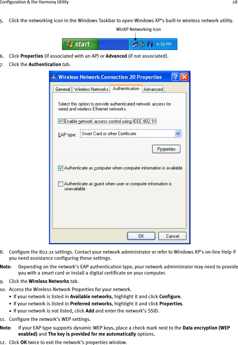 Configuration &amp; the Harmony Utility 285. Click the networking icon in the Windows Taskbar to open Windows XP’s built-in wireless network utility.6. Click Properties (if associated with an AP) or Advanced (if not associated).7. Cl ick  th e  Authentication tab.8. Configure the 802.1x settings. Contact your network administrator or refer to Windows XP’s on-line Help if you need assistance configuring these settings. Note: Depending on the network’s EAP authentication type, your network administrator may need to provide you with a smart card or install a digital certificate on your computer.9. Click the Wireless Networks tab.10. Access the Wireless Network Properties for your network.•  If your network is listed in Available networks, highlight it and click Configure.•  If your network is listed in Preferred networks, highlight it and click Properties.•  If your network is not listed, click Add and enter the network’s SSID.11. Configure the network’s WEP settings.Note: If your EAP type supports dynamic WEP keys, place a check mark next to the Data encryption (WEP enabled) and The key is provided for me automatically options.12. Click OK twice to exit the network’s properties window.WinXP Networking Icon