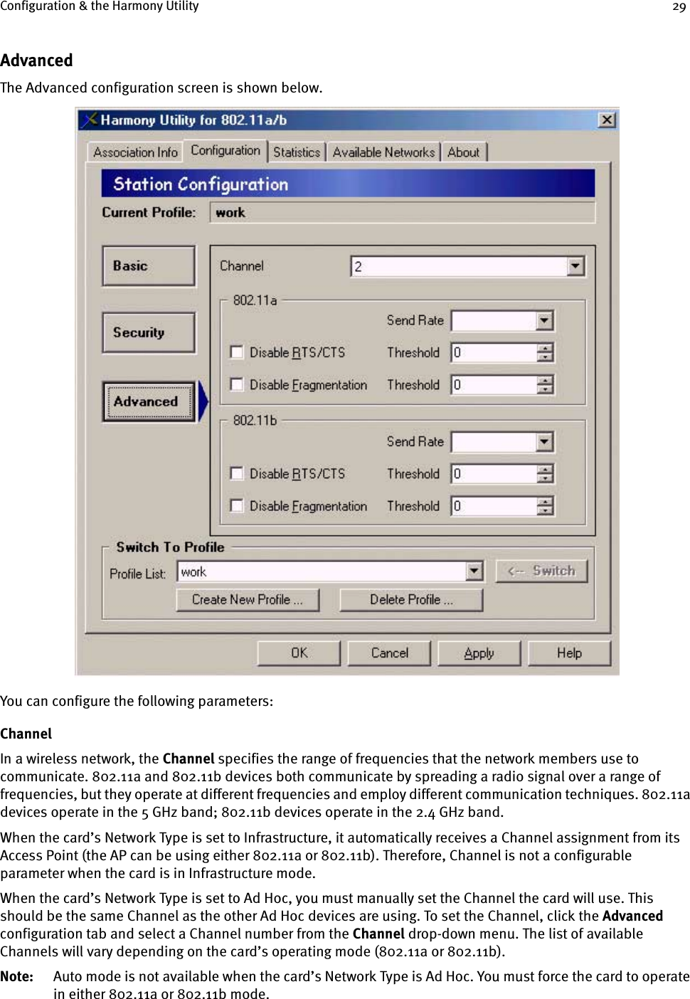 Configuration &amp; the Harmony Utility 29AdvancedThe Advanced configuration screen is shown below. You can configure the following parameters:ChannelIn a wireless network, the Channel specifies the range of frequencies that the network members use to communicate. 802.11a and 802.11b devices both communicate by spreading a radio signal over a range of frequencies, but they operate at different frequencies and employ different communication techniques. 802.11a devices operate in the 5 GHz band; 802.11b devices operate in the 2.4 GHz band.When the card’s Network Type is set to Infrastructure, it automatically receives a Channel assignment from its Access Point (the AP can be using either 802.11a or 802.11b). Therefore, Channel is not a configurable parameter when the card is in Infrastructure mode.When the card’s Network Type is set to Ad Hoc, you must manually set the Channel the card will use. This should be the same Channel as the other Ad Hoc devices are using. To set the Channel, click the Advanced configuration tab and select a Channel number from the Channel drop-down menu. The list of available Channels will vary depending on the card’s operating mode (802.11a or 802.11b). Note: Auto mode is not available when the card’s Network Type is Ad Hoc. You must force the card to operate in either 802.11a or 802.11b mode.