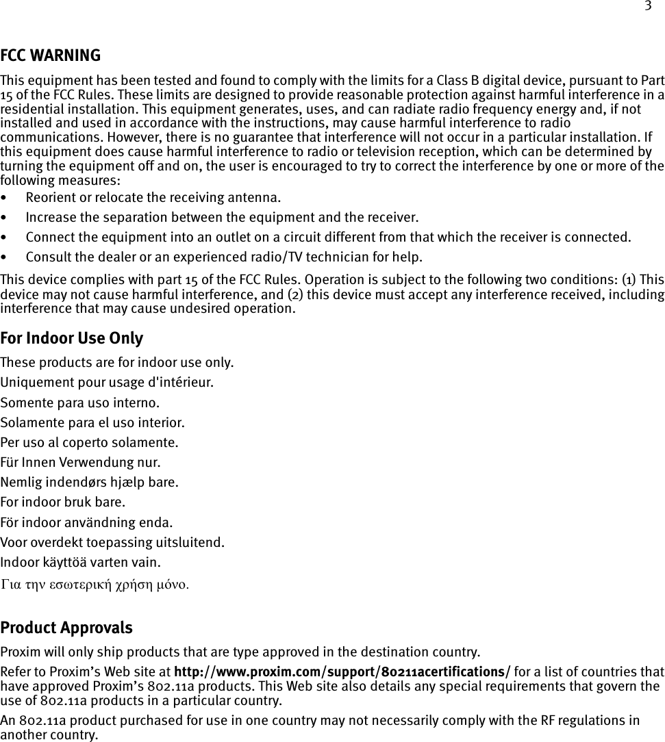 3FCC WARNINGThis equipment has been tested and found to comply with the limits for a Class B digital device, pursuant to Part 15 of the FCC Rules. These limits are designed to provide reasonable protection against harmful interference in a residential installation. This equipment generates, uses, and can radiate radio frequency energy and, if not installed and used in accordance with the instructions, may cause harmful interference to radio communications. However, there is no guarantee that interference will not occur in a particular installation. If this equipment does cause harmful interference to radio or television reception, which can be determined by turning the equipment off and on, the user is encouraged to try to correct the interference by one or more of the following measures:•Reorient or relocate the receiving antenna.•Increase the separation between the equipment and the receiver.•Connect the equipment into an outlet on a circuit different from that which the receiver is connected.•Consult the dealer or an experienced radio/TV technician for help.This device complies with part 15 of the FCC Rules. Operation is subject to the following two conditions: (1) This device may not cause harmful interference, and (2) this device must accept any interference received, including interference that may cause undesired operation.For Indoor Use OnlyThese products are for indoor use only.Uniquement pour usage d&apos;intérieur.Somente para uso interno.Solamente para el uso interior.Per uso al coperto solamente.Für Innen Verwendung nur.Nemlig indendørs hjælp bare.For indoor bruk bare.För indoor användning enda.Voor overdekt toepassing uitsluitend.Indoor käyttöä varten vain. Product ApprovalsProxim will only ship products that are type approved in the destination country. Refer to Proxim’s Web site at http://www.proxim.com/support/80211acertifications/ for a list of countries that have approved Proxim’s 802.11a products. This Web site also details any special requirements that govern the use of 802.11a products in a particular country. An 802.11a product purchased for use in one country may not necessarily comply with the RF regulations in another country.Για την εσωτερική χρήση µόνο. 