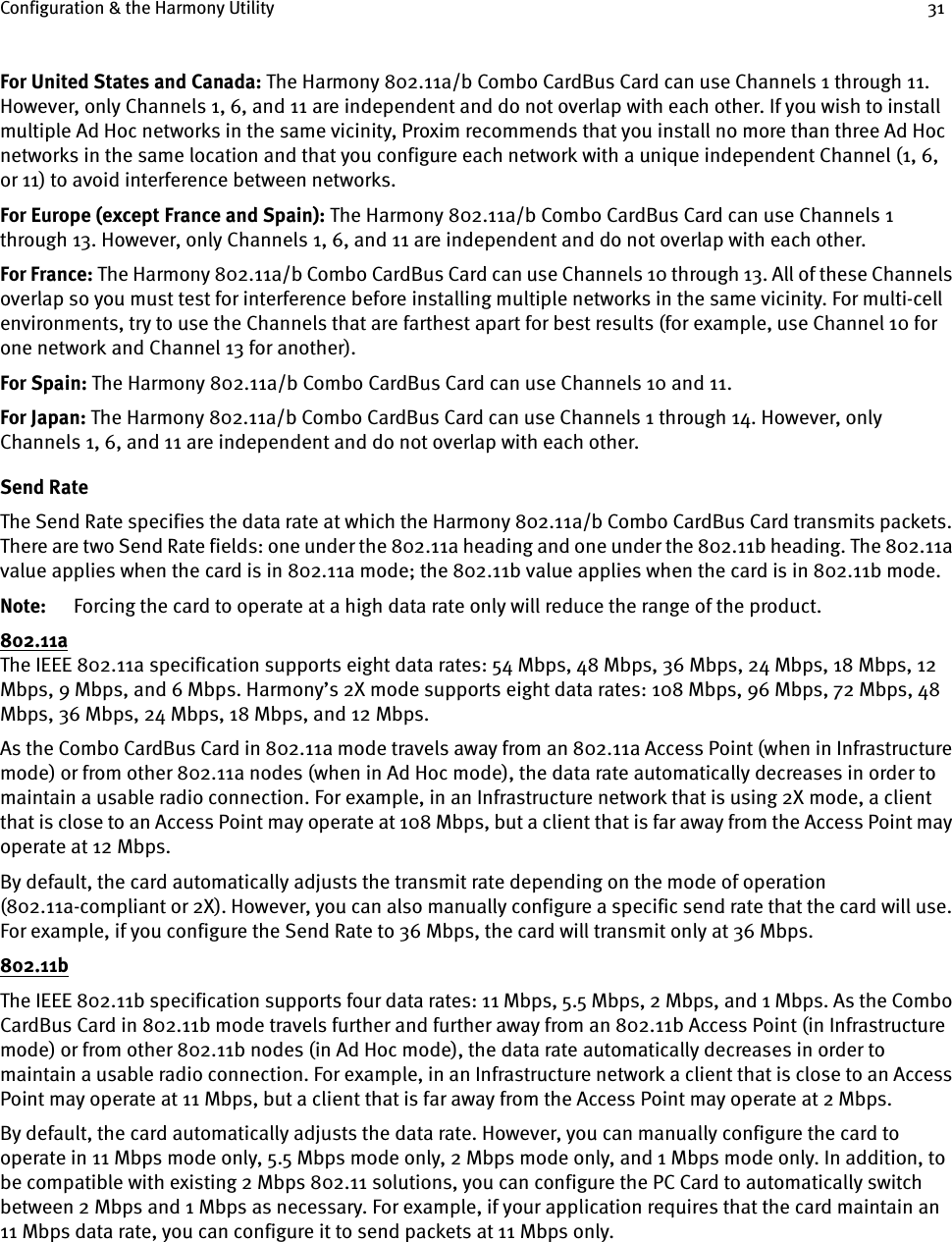 Configuration &amp; the Harmony Utility 31For United States and Canada: The Harmony 802.11a/b Combo CardBus Card can use Channels 1 through 11. However, only Channels 1, 6, and 11 are independent and do not overlap with each other. If you wish to install multiple Ad Hoc networks in the same vicinity, Proxim recommends that you install no more than three Ad Hoc networks in the same location and that you configure each network with a unique independent Channel (1, 6, or 11) to avoid interference between networks.For Europe (except France and Spain): The Harmony 802.11a/b Combo CardBus Card can use Channels 1 through 13. However, only Channels 1, 6, and 11 are independent and do not overlap with each other. For France: The Harmony 802.11a/b Combo CardBus Card can use Channels 10 through 13. All of these Channels overlap so you must test for interference before installing multiple networks in the same vicinity. For multi-cell environments, try to use the Channels that are farthest apart for best results (for example, use Channel 10 for one network and Channel 13 for another).For Spain: The Harmony 802.11a/b Combo CardBus Card can use Channels 10 and 11.For Japan: The Harmony 802.11a/b Combo CardBus Card can use Channels 1 through 14. However, only Channels 1, 6, and 11 are independent and do not overlap with each other.Send RateThe Send Rate specifies the data rate at which the Harmony 802.11a/b Combo CardBus Card transmits packets. There are two Send Rate fields: one under the 802.11a heading and one under the 802.11b heading. The 802.11a value applies when the card is in 802.11a mode; the 802.11b value applies when the card is in 802.11b mode.Note: Forcing the card to operate at a high data rate only will reduce the range of the product.802.11aThe IEEE 802.11a specification supports eight data rates: 54 Mbps, 48 Mbps, 36 Mbps, 24 Mbps, 18 Mbps, 12 Mbps, 9 Mbps, and 6 Mbps. Harmony’s 2X mode supports eight data rates: 108 Mbps, 96 Mbps, 72 Mbps, 48 Mbps, 36 Mbps, 24 Mbps, 18 Mbps, and 12 Mbps.As the Combo CardBus Card in 802.11a mode travels away from an 802.11a Access Point (when in Infrastructure mode) or from other 802.11a nodes (when in Ad Hoc mode), the data rate automatically decreases in order to maintain a usable radio connection. For example, in an Infrastructure network that is using 2X mode, a client that is close to an Access Point may operate at 108 Mbps, but a client that is far away from the Access Point may operate at 12 Mbps.By default, the card automatically adjusts the transmit rate depending on the mode of operation (802.11a-compliant or 2X). However, you can also manually configure a specific send rate that the card will use. For example, if you configure the Send Rate to 36 Mbps, the card will transmit only at 36 Mbps.802.11bThe IEEE 802.11b specification supports four data rates: 11 Mbps, 5.5 Mbps, 2 Mbps, and 1 Mbps. As the Combo CardBus Card in 802.11b mode travels further and further away from an 802.11b Access Point (in Infrastructure mode) or from other 802.11b nodes (in Ad Hoc mode), the data rate automatically decreases in order to maintain a usable radio connection. For example, in an Infrastructure network a client that is close to an Access Point may operate at 11 Mbps, but a client that is far away from the Access Point may operate at 2 Mbps.By default, the card automatically adjusts the data rate. However, you can manually configure the card to operate in 11 Mbps mode only, 5.5 Mbps mode only, 2 Mbps mode only, and 1 Mbps mode only. In addition, to be compatible with existing 2 Mbps 802.11 solutions, you can configure the PC Card to automatically switch between 2 Mbps and 1 Mbps as necessary. For example, if your application requires that the card maintain an 11 Mbps data rate, you can configure it to send packets at 11 Mbps only.