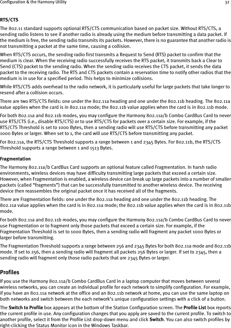 Configuration &amp; the Harmony Utility 32RTS/CTSThe 802.11 standard supports optional RTS/CTS communication based on packet size. Without RTS/CTS, a sending radio listens to see if another radio is already using the medium before transmitting a data packet. If the medium is free, the sending radio transmits its packets. However, there is no guarantee that another radio is not transmitting a packet at the same time, causing a collision.When RTS/CTS occurs, the sending radio first transmits a Request to Send (RTS) packet to confirm that the medium is clear. When the receiving radio successfully receives the RTS packet, it transmits back a Clear to Send (CTS) packet to the sending radio. When the sending radio receives the CTS packet, it sends the data packet to the receiving radio. The RTS and CTS packets contain a reservation time to notify other radios that the medium is in use for a specified period. This helps to minimize collisions.While RTS/CTS adds overhead to the radio network, it is particularly useful for large packets that take longer to resend after a collision occurs.There are two RTS/CTS fields: one under the 802.11a heading and one under the 802.11b heading. The 802.11a value applies when the card is in 802.11a mode; the 802.11b value applies when the card is in 802.11b mode.For both 802.11a and 802.11b modes, you may configure the Harmony 802.11a/b Combo CardBus Card to never use RTS/CTS (i.e., disable RTS/CTS) or to use RTS/CTS for packets over a certain size. For example, if the RTS/CTS Threshold is set to 1000 Bytes, then a sending radio will use RTS/CTS before transmitting any packet 1000 Bytes or larger. When set to 1, the card will use RTS/CTS before transmitting any packet.For 802.11a, the RTS/CTS Threshold supports a range between 1 and 2345 Bytes. For 802.11b, the RTS/CTS Threshold supports a range between 1 and 1513 Bytes.FragmentationThe Harmony 802.11a/b CardBus Card supports an optional feature called Fragmentation. In harsh radio environments, wireless devices may have difficulty transmitting large packets that exceed a certain size. However, when Fragmentation is enabled, a wireless device can break up large packets into a number of smaller packets (called “fragments”) that can be successfully transmitted to another wireless device. The receiving device then reassembles the original packet once it has received all of the fragments.There are Fragmentation fields: one under the 802.11a heading and one under the 802.11b heading. The 802.11a value applies when the card is in 802.11a mode; the 802.11b value applies when the card is in 802.11b mode.For both 802.11a and 802.11b modes, you may configure the Harmony 802.11a/b Combo CardBus Card to never use Fragmentation or to fragment only those packets that exceed a certain size. For example, if the Fragmentation Threshold is set to 1000 Bytes, then a sending radio will fragment any packet 1000 Bytes or larger before transmitting.The Fragmentation Threshold supports a range between 256 and 2345 Bytes for both 802.11a mode and 802.11b mode. If set to 256, then a sending radio will fragment all packets 256 Bytes or larger. If set to 2345, then a sending radio will fragment only those radio packets that are 2345 Bytes or larger.ProfilesIf you use the Harmony 802.11a/b Combo CardBus Card in a laptop computer that moves between several wireless networks, you can create an individual profile for each network to simplify configuration. For example, if you have an 802.11a network at the office and an 802.11b network at home, you can use the same laptop on both networks and switch between the each network’s unique configuration settings with a click of a button.The Switch to Profile box appears at the bottom of the Station Configuration screen. The Profile List box reports the current profile in use. Any configuration changes that you apply are saved to the current profile. To switch to another profile, select it from the Profile List drop-down menu and click Switch. You can also switch profiles by right-clicking the Status Monitor icon in the Windows Taskbar.